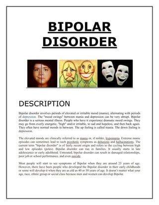 BIPOLAR    DISORDER<br />DESCRIPTION<br />Bipolar disorder involves periods of elevated or irritable mood (mania), alternating with periods of depression. The quot;
mood swingsquot;
 between mania and depression can be very abrupt. Bipolar disorder is a serious mental illness. People who have it experience dramatic mood swings. They may go from overly energetic, quot;
highquot;
 and/or irritable, to sad and hopeless, and then back again. They often have normal moods in between. The up feeling is called mania. The down feeling is  HYPERLINK quot;
http://www.nlm.nih.gov/medlineplus/depression.htmlquot;
 depression.<br />The elevated moods are clinically referred to as mania or, if milder, hypomania. Extreme manic episodes can sometimes lead to such psychotic symptoms as delusions and hallucinations. The current term quot;
bipolar disorderquot;
 is of fairly recent origin and refers to the cycling between high and low episodes (poles). Bipolar disorder can run in families. It usually starts in late adolescence or early adulthood. Untreated, bipolar disorder can result in damaged relationships, poor job or school performance, and even suicide.<br />Most people will start to see symptoms of Bipolar when they are around 25 years of age. However, there have been people who developed the Bipolar disorder in their early childhoods or some will develop it when they are as old as 40 or 50 years of age. It doesn’t matter what your age, race, ethnic group or social class because men and women can develop Bipolar. <br />MYTHS AND FACTS ABOUT BIPOLAR DISORDER:<br />Myth: People with bipolar disorder can’t get better or lead a normal life.<br />Fact: Many people with bipolar disorder have successful careers, happy family lives, and satisfying relationships. Living with bipolar disorder is challenging. But with treatment, healthy coping skills, and a solid support system, you can live fully while managing your symptoms. <br />Myth: People with bipolar disorder swing back and forth between mania and depression.<br />Fact: Some people alternate between extreme episodes of mania and depression, but most are depressed more often than they are manic. Mania may also be so mild that it goes unrecognized. People with bipolar disorder can also go for long stretches without symptoms.<br />MYTH: Bipolar disorder only affects mood.<br />Fact: Bipolar disorder also affects your energy level, judgment, memory, concentration, appetite, sleep patterns, sex drive, and self-esteem. Additionally, bipolar disorder has been linked to anxiety, substance abuse, and health problems such as diabetes, heart disease, migraines, and high blood pressure.<br />MYTH: Aside from taking medication, there is nothing you can do to control bipolar disorder. <br />Fact: While medication is the foundation of bipolar disorder treatment, therapy and self-help strategies also play important roles. You can help control your symptoms by exercising regularly, getting enough sleep, eating right, monitoring your moods, keeping stress to a minimum, and surrounding yourself with supportive people.<br />EARLY SIGNS OF BIPOLAR:<br />Perhaps the most likely bipolar symptoms to be overlooked are those known as hypomania.  Hypomania is a state in which the person suffering from the condition is showing signs that are completely across the board.  They may be exhibiting signs of high levels of energy and being very irritable or moody.  They may be reckless in the actions that they perform and may become impulsive in decision making.  Often, those suffering from hypomania will find themselves facing mood swings without realizing it.  When family and friends ask them about these mood swings, they will brush it off and say that they feel fine.  The reason for this is because hypomania actually feels good to them.  To them, nothing is wrong.<br />Bipolar is a complex illness. There are many different symptoms -- and several different types -- of bipolar disorder. The primary symptoms of the disorder are dramatic and unpredictable mood swings. The various types of bipolar disorder range from mild to severe.<br />SYMPTOMS <br />Mania Symptoms <br />Mania symptoms may include excessive happiness, excitement, irritability, restlessness, increased energy, less need for sleep, racing thoughts, high sex drive, and a tendency to make grand and unattainable plans.<br />Depression Symptoms <br />Depression symptoms may include sadness, anxiety, irritability, loss of energy, uncontrollable crying, change in appetite causing weight loss or gain, increased need for sleep, difficulty making decisions, and thoughts of death or suicide.<br />TYPES<br />   <br />Bipolar Types <br />There are several types of bipolar disorder; all involve episodes of depression and mania to a degree. They include bipolar I, bipolar II, cyclothymic disorder, mixed bipolar, and rapid-cycling bipolar disorder.<br />Bipolar I <br />A person affected by bipolar I disorder has had at least one manic episode in his or her life. A manic episode is a period of abnormally elevated mood, accompanied by abnormal behavior that disrupts life.<br />Bipolar II <br />Bipolar II is similar to bipolar I disorder, with moods cycling between high and low over time. However, in bipolar II disorder, the quot;
upquot;
 moods never reach full-on mania.<br />Rapid Cycling <br />In rapid cycling, a person with bipolar disorder experiences four or more episodes of mania or depression in one year. About 10% to 20% of people with bipolar disorder have rapid cycling.<br />Mixed Bipolar <br />In most forms of bipolar disorder, moods alternate between elevated and depressed over time. But with mixed bipolar disorder, a person experiences both mania and depression simultaneously or in rapid sequence.<br />Cyclothymia<br />Cyclothymia (cyclothymic disorder) is a relatively mild mood disorder. People with cyclothymic disorder have milder symptoms than in full-blown bipolar disorder.<br />CAUSES<br />The cause of bipolar disorder is not entirely known. Genetic, neurochemical and environmental factors probably interact at many levels to play a role in the onset and progression of bipolar disorder. The current thinking is that this is a predominantly biological disorder that occurs in a specific part of the brain and is due to a malfunction of the neurotransmitters (chemical messengers in the brain). As a biological disorder, it may lie dormant and be activated spontaneously or it may be triggered by stressors in life.<br />Although, no one is quite sure about the exact causes of bipolar disorder, researchers have found these important clues:<br />GENETIC FACTORS IN BIPOLAR DISORDER<br />Bipolar disorder tends to be familial, meaning that it “runs in families.” About half the people with bipolar disorder have a family member with a mood disorder, such as depression. <br />A person who has one parent with bipolar disorder has a 15 to 25 percent chance of having the condition. <br />A person who has a non-identical twin with the illness has a 25 percent chance of illness, the same risk as if both parents have bipolar disorder. <br />A person who has an identical twin (having exactly the same genetic material) with bipolar disorder has an even greater risk of developing the illness about an eightfold greater risk than a nonidentical twin. <br />Studies of adopted twins (where a child whose biological parent had the illness is raised in an adoptive family untouched by the illness) has helped researchers learn more about the genetic causes vs. environmental and life events causes. <br />NEUROCHEMICAL FACTORS IN BIPOLAR DISORDER<br />Bipolar disorder is primarily a biological disorder that occurs in a specific area of the brain and is due to the dysfunction of certain neurotransmitters, or chemical messengers, in the brain. These chemicals may involve neurotransmitters like norepinephrine, serotonin and probably many others. As a biological disorder, it may lie dormant and be activated on its own or it may be triggered by external factors such as psychological stress and social circumstances.<br />ENVIRONMENTAL FACTORS IN BIPOLAR DISORDER<br />A life event may trigger a mood episode in a person with a genetic disposition for bipolar disorder. <br />Even without clear genetic factors, altered health habits, alcohol or drug abuse, or hormonal problems can trigger an episode. <br />Among those at risk for the illness, bipolar disorder is appearing at increasingly early ages. This apparent increase in earlier occurrences may be due to under diagnosis of the disorder in the past. This change in the age of onset may be a result of social and environmental factors that are not yet understood. <br />Although substance abuse is not considered a cause of bipolar disorder, it can worsen the illness by interfering with recovery. Use of alcohol or tranquilizers may induce a more severe depressive phase. <br />PHYSCHOLOGICAL EFFECT ON INDIVIDUAL, FAMILY AND SOCIETY:<br />EFFECT ON INDIVIDUAL:<br />It can effect an individual like the individual can’t get along with others or have good relationship with people. It makes harder for an individual to keep responsibilities, achieve their goals and make decisions. They may feel guilty about events occurred years ago or about issues that didn’t cause. They sometimes hear a voice that they are hopeless. Bipolar disorder patients may loss self-esteem during their depressive stage and have anxiety with low mood and sometimes become hyperactive, they can drink too much alcohol or abuse drugs and get into a risky situation, like a risk of suicide. Suicidal thoughts can become worse when patients use alcohol or drugs.<br />EFFECTS  ON  FAMILY:<br />Siblings may experience jealousy if too much attention is devoted to the ill member and not enough to themselves. To deal with feelings of resentment and guilt, siblings spend more time away from the family. When the ill member is a parent who cannot meet the emotional needs of his or her spouse, a child may assume the role of confidante with the well parent and may sacrifice some of his or her own personal development as an independent individual.<br />In severe cases of manic-depressive illness, families typically find that their social network starts shrinking in size for several reasons. The family is often embarrassed by the varied symptoms of an ill relative whether these symptoms have to do with poor self-care skills or belligerent behaviour. Visitors may feel awkward about what to say or how to help the family. Usually they say nothing at all and soon both family and friends find themselves participating in a conspiracy of silence. Eventually, it becomes easier to avoid each other.<br />Families go through a range of emotions in response to the unpredictability of the bipolar mood phases. They will sometimes be loving, patient and understanding. They will also be angry that their lives are so severely disrupted. Most families put a lot of energy into keeping the secret---maintaining a positive public face---so no one else knows about the constant turmoil and conflict. This just adds to the mounting pressure. They will struggle with their own bouts of depression and anxiety as a result of the unrelenting stress. Their time is filled with worry about what's going to happen next.. They sometimes feel guilty that they aren't able to help. They are forced to face behaviors and situations that are unfathomable.<br />EFFECT ON SOCIETY:<br />impairment  in daily living activities, affect familial relationship and job performance and even impair the bipolar sufferer to such an extent that physical health is affected. However, in some cases of bipolar order, the outcome may be positive and lead to such an extent that physical health is affected. However, in some cases of bipolar disorder, the outcome may be positive and lead to such a degree of creativity so as to allow the individual to make a significant impact on the world around them. Bipolar disorder crosses all genders , races , creeds and colors with examples of individuals whom made an impact on society through the exhibition of their bipolar symptoms. These symptoms often lead to absenteeism from work, loss of employment<br />ROLE OF INDIVIDUAL, FAMILY FRIEND, GOVERNMENT, AND SOCIETY TO REMOVE THE BIPOLAR DISORDER:<br />ROLE OF INDIVIDUAL:<br />It may be very hard to take that first step to help yourself. It may take time, but you can get better with treatment.<br />To help yourself:<br />Talk to your doctor about treatment options and progress <br />Keep a regular routine, such as eating meals at the same time every day and going to sleep at the same time every night <br />Try to get enough sleep <br />Stay on your medication <br />Learn about warning signs signaling a shift into depression or mania <br />Expect your symptoms to improve gradually, not immediately.<br />ROLE OF FAMILY:<br />A family that has a member who may have bipolar disorder should try their best to get that person the help that they need. Consult an counselor who would be more than happy to answer any questions and give any suggestions or advice. If it is believed that this person really is suffering from bipolar disorder, than the best thing for the family to do is to get that person into counseling. Many individuals will not go in to see a counselor because they are embarrassed or they don’t want to appear weak to others. Improve the overall atmosphere in the household and keep the happiness and joy in life around. <br />People with bipolar disorder do better when they have support from family members. Open and honest communication is essential to coping with bipolar disorder in the family. Share your concerns in a loving way, ask the person how he or she is feeling, and make an effort to truly listen—even if you disagree with your loved one or don’t relate to what’s being said.: Stress makes bipolar disorder worse, so try to find ways to reduce stress in your family member’s life. Ask how you can help and volunteer to take over some of the person’s responsibilities if needed. Establishing and enforcing a daily routine— with regular times for getting up, having meals, and going to bed—can also reduce family stress. Things you can do to support a loved one’s bipolar disorder treatment:<br />Find qualified doctors and therapists <br />Set up appointments and going along <br />Offer your insight to the doctor <br />Monitor your loved one’s moods <br />Learn about the person’s medications <br />Track treatment progress <br />Watch for signs of relapse <br />Alert the doctor to problems <br />In this way u can remove bipolar disorder from family.<br />ROLE OF FRIEND:<br />To help a friend or relative, you can:<br />Offer emotional support, understanding, patience, and encouragement <br />Learn about bipolar disorder so you can understand what your friend or relative is experiencing <br />Talk to your friend or relative and listen carefully <br />Listen to feelings your friend be understanding about situations that may trigger bipolar symptoms <br />Invite your friend out for positive distractions, such as walks, outings, and other activities <br />Remind your friend, with time and treatment, he or she can get better.<br />Never ignore comments about your friend or harming himself or herself. Always report such comments to his or her therapist or doctor. In this way u can help your friend and remove a bipolar disorder.<br />ROLE OF GOVERNMENT:<br />Government should develop health centres to give treatment to bipolar patient. They should start some vocational centres to enhance their skills and give employment and job security to them. In this way they can remove bipolar disorder among people.<br />ROLE OF SOCIETY:<br />Role of society is that they should not neglect the acts of the patients, they must appreciate their work, give positive response to what they are saying, understand them and their problem. In this way society can remove the bipolar disorder among people.<br />PREVENTION<br />There's no sure way to prevent bipolar disorder. However, getting treatment at the earliest sign of a mental health disorder can help prevent bipolar disorder or other mental health conditions from worsening. <br />If you've been diagnosed with bipolar disorder, some strategies can help prevent minor episodes from becoming full-blown episodes of mania or depression: <br />Pay attention to warning signs. Addressing symptoms early on can prevent episodes from getting worse. You and your caregivers may have identified a pattern to your bipolar episodes and what triggers them. Call your doctor if you feel you're falling into an episode of depression or mania. Involve family members or friends in watching for warning signs. <br />Avoid drugs and alcohol. Even though you may feel better, using alcohol or street drugs makes your symptoms more likely to come back.<br />Take your medications exactly as directed. Medications can have unwanted side effects, and you may feel unhappy about having a mental health condition that requires lifelong treatment. During periods when you feel better, you may be tempted to stop treatment. This can have immediate consequences — you may become very depressed, feel suicidal, or go into a manic or hypomanic episode. If you think you need to make a change, call your doctor.<br />Check first before taking other medications. Call the doctor who's treating you for bipolar disorder before you take medications prescribed by another doctor. Sometimes other medications trigger episodes of bipolar disorder or may interfere with medications you're already taking to treat bipolar disorder.<br />TREATMENT:<br />If your doctor determines that you have bipolar disorder, he or she will explain your treatment options and possibly prescribe medication for you to take. You may also be referred to another mental health professional, such as a psychologist, counselor, or a bipolar disorder specialist. Together, you will work with your healthcare providers to develop a personalized treatment plan. <br />COMPREHENSIVE TREATMENT FOR BIPOLAR DISORDER:<br />A comprehensive treatment plan for bipolar disorder aims to relieve symptoms, restore your ability to function, fix problems the illness has caused at home and at work, and reduce the likelihood of recurrence. A complete treatment plan involves:<br />Medication – Medication is the cornerstone on bipolar disorder treatment. Taking a mood stabilizing medication can help minimize the highs and lows of bipolar disorder and keep symptoms under control. <br />Psychotherapy – Therapy is essential for dealing with bipolar disorder and the problems it has caused in your life. Working with a therapist, you can learn how to cope with difficult or uncomfortable feelings, repair your relationships, manage stress, and regulate your mood.<br />Education – Managing symptoms and preventing complications begins with a thorough knowledge of your illness. Education is a key component of treatment. The more you and your loved ones know about bipolar disorder, the better able you’ll be to avoid problems and deal with setbacks.<br />Lifestyle management – By carefully regulating your lifestyle, you can keep symptoms and mood episodes to a minimum. This involves maintaining a regular sleep schedule, avoiding alcohol and drugs, following a consistent exercise program, minimizing stress, and keeping your sunlight exposure stable year round.  <br />Support – Living with bipolar disorder can be challenging, and having a solid support system in place can make all the difference in your outlook and motivation. Participating in a bipolar disorder support group gives you the opportunity to share your experiences and learn from others who know what you’re going through. The support of friends and family is also invaluable.<br />SELF-HELP FOR BIPOLAR DISORDER :  <br />There are many things you can do to stabilize your mood and stay well. The way you live your life is just as important, if not more so, than the medication you take. Making healthy choices for yourself can make a huge difference in how you feel. <br />MEDICATION TREATMENT FOR BIPOLAR DISORDER:<br />Most people with bipolar disorder need medication in order to keep their symptoms under control. When medication is continued on a long-term basis, it can reduce the frequency and severity of bipolar mood episodes, and sometimes prevent them entirely. <br />If you have been diagnosed with bipolar disorder, you and your doctor will work together to find the right drug or combination of drugs for your needs. Because everyone responds to medication differently, you may have to try several different medications before you find one that relieves your symptoms.<br />Check in frequently with your doctor. It’s important to have regular blood tests to make sure that your medication levels are in the therapeutic range. Getting the dose right is a delicate balancing act. Close monitoring by your doctor will help keep you safe and symptom-free.<br />Continue taking your medication, even if your mood is stable. Don’t stop taking your medication as soon as you start to feel better. Most people need to take medication long-term in order to avoid relapse.<br />Don’t expect medication to fix all your problems. Bipolar disorder medication can help reduce the symptoms of mania and depression, but in order to feel your best, it’s important to lead a lifestyle that supports wellness. This includes surrounding yourself with supportive people, getting therapy, and getting plenty of rest.<br />Be extremely cautious with antidepressants. Research shows that antidepressants are not particularly effective in the treatment of bipolar depression. Furthermore, they can trigger mania or cause rapid cycling between depression and mania in people with bipolar disorder. <br />ABOUT BIPOLAR DISORDER MEDICATION : <br />Mood stabilizers, antidepressants, and antipsychotics are the main types of medication used to treat bipolar disorder. Learn how to find the right drug or drug combination for you, work with your doctor, and manage side effects.<br />THERAPY FOR BIPOLAR DISORDER: AN IMPORTANT PART OF TREATMENT<br />Research indicates that people who take medications for bipolar disorder are more likely to get better faster and stay well if they also receive therapy. Therapy can teach you how to deal with problems your symptoms are causing, including relationship, work, and self-esteem issues. Therapy will also address any other problems you’re struggling with, such as substance abuse or anxiety.<br />Three types of therapy are especially helpful in the treatment of bipolar disorder: <br />Cognitive-behavioral therapy <br />Interpersonal and social rhythm therapy <br />Family-focused therapy <br />Cognitive-behavioral therapy<br />In cognitive-behavioral therapy, you examine how your thoughts affect your emotions. You also learn how to change negative thinking patterns and behaviors into more positive ways of responding. For bipolar disorder, the focus is on managing symptoms, avoiding triggers for relapse, and problem-solving. <br />Interpersonal and social rhythm therapy<br />Interpersonal therapy focuses on current relationship issues and helps you improve the way you relate to the important people in your life. By addressing and solving interpersonal problems, this type of therapy reduces stress in your life. Since stress is a trigger for bipolar disorder, this relationship-oriented approach can help reduce mood cycling.<br />For bipolar disorder, interpersonal therapy is often combined with social rhythm therapy. People with bipolar disorder are believed to have overly sensitive biological clocks, the internal timekeepers that regulate circadian rhythms. This clock is easily thrown off by disruptions in your daily pattern of activity, also known as your “social rhythms.” Social rhythm therapy focuses on stabilizing social rhythms such as sleeping, eating, and exercising. When these rhythms are stable, the biological rhythms that regulate mood remain stable too.<br />Family-focused therapy<br />Living with a person who has bipolar disorder can be difficult, causing strain in family and marital relationships. Family-focused therapy addresses these issues and works to restore a healthy and supportive home environment. Educating family members about the disease and how to cope with its symptoms is a major component of treatment. Working through problems in the home and improving communication is also a focus of treatment.<br />COMPLEMENTARY TREATMENTS FOR BIPOLAR DISORDER:<br />Most alternative treatments for bipolar disorder are really complementary treatments, meaning they should be used in conjunction with medication, therapy, and lifestyle modification. Here are a few of the options that are showing promise:<br />Light and dark therapy – Like social rhythm therapy, light and dark therapy focuses on the sensitive biological clock in people with bipolar disorder. This easily disrupted clock throws off sleep-wake cycles, a disturbance that can trigger symptoms of mania and depression. Light and dark therapy for bipolar disorder regulates these biological rhythms—and thus reduces mood cycling— by carefully managing your exposure to light. The major component of this therapy involves creating an environment of regular darkness by restricting artificial light for ten hours every night.<br />Mindfulness meditation – Research has shown that mindfulness-based cognitive therapy and meditation help fight and prevent depression, anger, agitation, and anxiety. The mindfulness approach uses meditation, yoga, and breathing exercises to focus awareness on the present moment and break negative thinking patterns.<br /> <br />Acupuncture – Acupuncture is currently being studied as a complementary treatment for bipolar disorder. Some researchers believe that it may help people with bipolar disorder by modulating their stress response. Studies on acupuncture for depression have shown a reduction in symptoms, and there is increasing evidence that acupuncture may relieve symptoms of mania also.<br />CASE STUDY:<br />Female, Age 48 years, Bipolar Disorder <br />This 48-year-old female suffered from bipolar disorder for 30 years prior to seeking help from upper cervical chiropractic care. The episodes of depression and mania started during her teenage years and she had tried a number of different medications over the years. <br />During her upper cervical chiropractic evaluation, an upper neck injury was discovered. She recalled experiencing a horse back riding accident during her junior high years in which she sustained a concussion. She concluded her neck injury could have occurred then. After receiving treatment for her neck injury, she reported a marked improvement in her health, specifically the bipolar problem was reduced tremendously. She reported that she received more results from upper cervical care versus any other treatment or medication she had tried over the years.<br />Male, Age 23 years, Bipolar Disorder, Epilepsy, Sleep Disorder, Headaches, Back Pain <br />This 23-year-old male suffered a closed head injury at age 17 in which he landed on his head due to a pole-vaulting accident at a high school track meet. Since the fall, he suffered from bipolar disorder (rapid-cycling mood swings), seizures (2-3 per day), daily headaches, daily neck and back pain, and sleep disorder (he would often be awake for 24-36 straight hours before finally going to sleep and then often would sleep for 24 or more hours). He was taking tegretol for bipolar disorder and pain medication for headaches. <br />During this patient's upper cervical exam, an upper neck injury was found, most likely stemming from the pole-vaulting accident. The injury was compromising this patient's brain and spinal cord function. After five months of upper cervical care, all mood swings, headaches, seizures, pain, and sleep trouble were corrected, and all medications were discontinued. All family members remarked at the enormous change in the patient's mental outlook, personality, and health. <br />RESEARCH DONE ON BIPOLAR DISORDER:<br />Genes play a large role in the etiology of bipolar disorder - approximately 50% have relatives with this disorder. If both of your parents have this disorder your chances are 75%. If you have a family member who has the bipolar disorder you are also at risk of developing unipolar disorder. In addition to drug treatment, ECT (electroconvulsive therapy) is used for depression and mania when medications do not work.  Also bright light has been used for a seasonal form of winter depression. Transcranial magnetic stimulation has been used for bipolar disorder. Bipolar disorder rarely comes without other disorders. As we take a look at the affective spectrum, we see that many disorders are included and it is common for people to have one or many additional disorders.  The following have been identified (so far) as part of the medical spectrum which may accompany affective disorders. <br />attention deficit disorder (ADD & ADHD)  <br />body dysmorphic disorder  <br />cataplexy  <br />eating disorders (bulimia, anorexia, binging)  <br />fibromyalgia (includes chronic fatigue)  <br />impulse-control disorders <br />irritable bowel syndrome  <br />kleptomania  <br />migraine/severe headache  <br />narcolepsy  <br />obsessive-compulsive disorder  <br />panic disorder  <br />Tourette's disorder  <br />The following may also be a part of the spectrum accompanying affective disorders. <br />anxiety disorders  <br />autism  <br />chronic pain  <br />intermittent explosive disorder  <br />pathological gambling  <br />pyromania  <br />personality disorders  <br />post traumatic stress disorder  <br />substance abuse and addiction (includes alcoholism)  <br />trichotillomania <br />All disorders must be diagnosed and treated. Therapy such as cognitive therapy is particularly helpful in working through one's life and group therapy with this population is also particularly helpful. Studies has shown that this form of therapy has reduced the number of hospitalizations and failed marriages.A quot;
bad childhoodquot;
 has nothing to do with developing bipolar disorder. However families are encouraged to become involved with the patient's treatment plan and become educated about the disorder. Recently a study revealed that out of people that were hospitalized due to mania or mixed episodes, 50% were symptom free a year later. However 25% of that had a satisfactory job and family life. Another study revealed that four years later one third were supporting themselves by working.  Harvard Mental Health LetterApril 2001May 2001<br />AN OVERVIEW OF RATE OF BIPOLAR DISORDER:<br />Worldwide, the rate of bipolar disorder is 2.4% - but in the United States it's 4.4%, says a newly published study by the World Mental Health Survey Initiative that interviewed more than 61,000 people. The study also found that 75% of those with bipolar had at least one other disorder. Panic disorder and other anxiety disorders were the most common of these, followed by behavior and then substance abuse disorders. Bipolar disorder can cause suicidal ideation that leads to suicidal attempts. One out of 3 people with bipolar disorder report past attempts of suicide or complete it <br />Across the world, fewer than half of those with BP received any kind of mental health treatment, and the figure dips to just 25% in low-income countries. The study was conducted in 11 countries in the Americas, Europe, Asia, the Middle East and New Zealand. <br />In general, higher-income countries had higher rates of BP than lower-income. Some theories about why this is so include genetics, cultural differences in the way people respond to surveys in general, and cultural reluctance to discuss psychiatric issues. <br />The lowest national rate of bipolar disorder found was India, with just .1%.<br />Japan had a lifetime prevalence of 0.7%. Colombia, a lower-income nation, also deviated from the trend with a relatively high prevalence of 2.6%.In Pakistan 1 out of 20000 people are suffering from bipolar disorder.<br />REFERENCES: <br />1.  “Segal,Robert” [lhttp://helpguide.org/mental/bipolar_disorder_symptoms_treatment.htm]<br />            2011 April 24<br />2. “Sannard,Lia”  [http://www.livestrong.com/article/155671-psychological-effects-of-bipolar- ] <br />            2011 April 24.  <br />3.” Cadena,Christine”  2006 Oct 12  [www.associatedcontent.com ]<br />            2011 April 24 <br />4. “Croft,Harry”Monday, 2010 February 22  [http://www.healthyplace.com/bipolar disorder] <br />            2011 April 24<br />5. “Bressert, Steve “ [http://psychcentral.com/lib/2007/the-causes-of-bipolar-disorder]<br />         2011 April 24<br />6.“Anonymous” [http://www.ehow.com/about_5247117_effects-bipolar-disorder]                   <br />         2011 April 24 <br />        <br />7. “Mayo Clinic Staff” [http://www.mayoclinic.com]<br />         2011 april 24<br />8 “Aonymous” [ http://bipolar.about.com]<br />          2011 april 24<br />9.” Elster, Erin” [http://www.erinelster.com/CaseStudies.aspx?ConditionID=4]<br />         2011 April 24<br /> Faiza_aries91@hotmail.com<br />