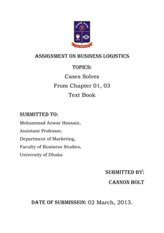 Assignment on business logistics

                         Topics:
                       Cases Solves
               From Chapter 01, 03
                        Text Book


Submitted to:
Mohammad Anwar Hossain,
Assistant Professor,
Department of Marketing,
Faculty of Business Studies,
University of Dhaka



                                      Submitted by:
                                       Cannon bolt


     Date of submission: 02 March, 2013.
 