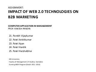 ASSIGNMENT:
IMPACT OF WEB 2.0 TECHNOLOGIES ON
B2B MARKETING
COMPUTER APPLICATION IN MANAGEMENT
PROF: RAKESH PANDYA

21. Parekh Vijaykumar
22. Patel Ankitkumar
23. Patel Ayan
24. Patel Hardik
25. Patel Harshalbhai

MS University
Faculty of Management of Studies, Vadodara
Evening MBA Program (Batch 2011-2014)
 