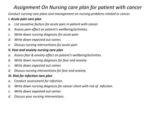 Assignment On Nursing care plan for patient with cancer
Conduct nursing care plans and management on nursing problems related to cancer.
I. Acute pain care plan
a. List causative factors for acute pain in patient with cancer
b. Assess pain effect on patient’s wellbeing/activities.
c. Write down nursing diagnosis for acute pain
d. Write down expected out comes
e. Discuss nursing interventions for acute pain
II. Fear and anxiety nursing care plan
a. Assess fear & anxiety effect on patient’s wellbeing/activities.
b. Write down nursing diagnosis for fear and anxiety.
c. Write down expected out comes
d. Discuss nursing interventions for fear and anxiety.
III. Risk for infection care plan
a. Conduct assessment for infection.
b. Write down nursing diagnosis for cancer client with risk of infection.
c. Write down expected out comes
d. Discuss your nursing interventions.
 