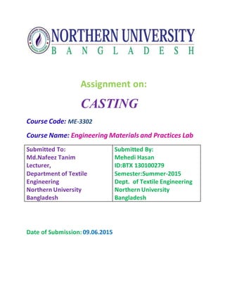 Assignment on:
CASTING
Course Code: ME-3302
Course Name: Engineering Materials and Practices Lab
Submitted To:
Md.Nafeez Tanim
Lecturer,
Department of Textile
Engineering
Northern University
Bangladesh
Submitted By:
Mehedi Hasan
ID:BTX 130100279
Semester:Summer-2015
Dept. of Textile Engineering
Northern University
Bangladesh
Date of Submission:09.06.2015
 
