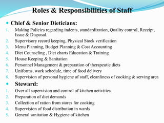 Roles & Responsibilities of Staff
 Chief & Senior Dieticians:
1. Making Policies regarding indents, standardization, Quality control, Receipt,
Issue & Disposal.
2. Supervisory record keeping, Physical Stock verification
3. Menu Planning, Budget Planning & Cost Accounting
4. Diet Counseling , Diet charts Education & Training
5. House Keeping & Sanitation
6. Personnel Management & preparation of therapeutic diets
7. Uniforms, work schedule, time of food delivery
8. Supervision of personal hygiene of staff, cleanliness of cooking & serving area
 Steward:
1. Over all supervision and control of kitchen activities.
2. Preparation of diet demands
3. Collection of ration from stores for cooking
4. Supervision of food distribution in wards
5. General sanitation & Hygiene of kitchen
 