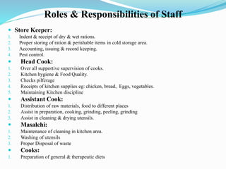 Roles & Responsibilities of Staff
 Store Keeper:
1. Indent & receipt of dry & wet rations.
2. Proper storing of ration & perishable items in cold storage area.
3. Accounting, issuing & record keeping.
4. Pest control.
 Head Cook:
1. Over all supportive supervision of cooks.
2. Kitchen hygiene & Food Quality.
3. Checks pilferage
4. Receipts of kitchen supplies eg: chicken, bread, Eggs, vegetables.
5. Maintaining Kitchen discipline
 Assistant Cook:
1. Distribution of raw materials, food to different places
2. Assist in preparation, cooking, grinding, peeling, grinding
3. Assist in cleaning & drying utensils.
 Masalchi:
1. Maintenance of cleaning in kitchen area.
2. Washing of utensils
3. Proper Disposal of waste
 Cooks:
1. Preparation of general & therapeutic diets
 