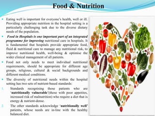 Food & Nutrition
 Eating well is important for everyone’s health, well or ill.
Providing appropriate nutrition in the hospital setting is a
particularly challenging task due to the diverse dietary
needs of the population.
 Food in Hospitals is one important part of an integrated
programme for improving nutritional care in hospitals. It
is fundamental that hospitals provide appropriate food,
fluid & nutritional care to manage any nutritional risk, to
improve nutritional health, well-being & optimise the
wider clinical management of all patients.
 Food not only needs to meet individual nutritional
requirements, should be appropriate for different age
groups, religious, cultural & social backgrounds and
different medical conditions.
 The diversity of nutritional needs within the hospital
setting has two sets of nutrient-based standards:
1. Standards recognising those patients who are
‘nutritionally vulnerable’(those with poor appetites,
increased risk of malnutrition) who require a diet that is
energy & nutrient-dense.
2. The other standards acknowledge ‘nutritionally well’
patients, whose needs are in-line with the healthy
balanced diet.
 