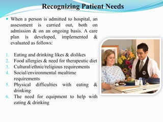 Recognizing Patient Needs
 When a person is admitted to hospital, an
assessment is carried out, both on
admission & on an ongoing basis. A care
plan is developed, implemented &
evaluated as follows:
1. Eating and drinking likes & dislikes
2. Food allergies & need for therapeutic diet
3. Cultural/ethnic/religious requirements
4. Social/environmental mealtime
requirements
5. Physical difficulties with eating &
drinking
6. The need for equipment to help with
eating & drinking
 