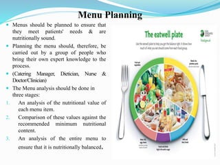 Menu Planning
 Menus should be planned to ensure that
they meet patients' needs & are
nutritionally sound.
 Planning the menu should, therefore, be
carried out by a group of people who
bring their own expert knowledge to the
process.
 (Catering Manager, Dietician, Nurse &
Doctor/Clinician)
 The Menu analysis should be done in
three stages:
1. An analysis of the nutritional value of
each menu item.
2. Comparison of these values against the
recommended minimum nutritional
content.
3. An analysis of the entire menu to
ensure that it is nutritionally balanced.
 