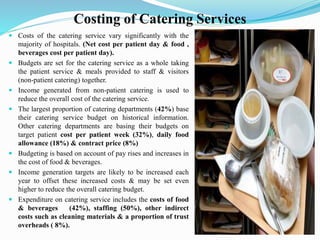 Costing of Catering Services
 Costs of the catering service vary significantly with the
majority of hospitals. (Net cost per patient day & food ,
beverages cost per patient day).
 Budgets are set for the catering service as a whole taking
the patient service & meals provided to staff & visitors
(non-patient catering) together.
 Income generated from non-patient catering is used to
reduce the overall cost of the catering service.
 The largest proportion of catering departments (42%) base
their catering service budget on historical information.
Other catering departments are basing their budgets on
target patient cost per patient week (32%), daily food
allowance (18%) & contract price (8%)
 Budgeting is based on account of pay rises and increases in
the cost of food & beverages.
 Income generation targets are likely to be increased each
year to offset these increased costs & may be set even
higher to reduce the overall catering budget.
 Expenditure on catering service includes the costs of food
& beverages (42%), staffing (50%), other indirect
costs such as cleaning materials & a proportion of trust
overheads ( 8%).
 