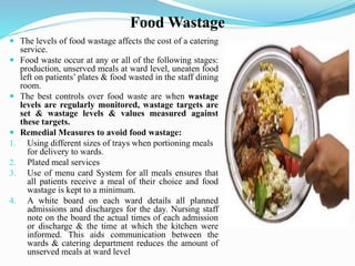 Food Wastage
 The levels of food wastage affects the cost of a catering
service.
 Food waste occur at any or all of the following stages:
production, unserved meals at ward level, uneaten food
left on patients’ plates & food wasted in the staff dining
room.
 The best controls over food waste are when wastage
levels are regularly monitored, wastage targets are
set & wastage levels & values measured against
these targets.
 Remedial Measures to avoid food wastage:
1. Using different sizes of trays when portioning meals
for delivery to wards.
2. Plated meal services
3. Use of menu card System for all meals ensures that
all patients receive a meal of their choice and food
wastage is kept to a minimum.
4. A white board on each ward details all planned
admissions and discharges for the day. Nursing staff
note on the board the actual times of each admission
or discharge & the time at which the kitchen were
informed. This aids communication between the
wards & catering department reduces the amount of
unserved meals at ward level
 