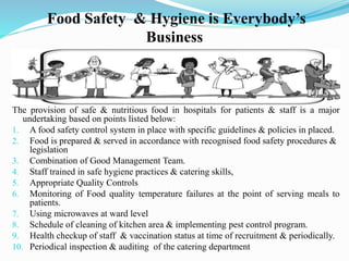 Food Safety & Hygiene is Everybody’s
Business
The provision of safe & nutritious food in hospitals for patients & staff is a major
undertaking based on points listed below:
1. A food safety control system in place with specific guidelines & policies in placed.
2. Food is prepared & served in accordance with recognised food safety procedures &
legislation
3. Combination of Good Management Team.
4. Staff trained in safe hygiene practices & catering skills,
5. Appropriate Quality Controls
6. Monitoring of Food quality temperature failures at the point of serving meals to
patients.
7. Using microwaves at ward level
8. Schedule of cleaning of kitchen area & implementing pest control program.
9. Health checkup of staff & vaccination status at time of recruitment & periodically.
10. Periodical inspection & auditing of the catering department
 
