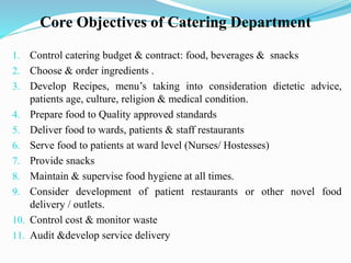 Core Objectives of Catering Department
1. Control catering budget & contract: food, beverages & snacks
2. Choose & order ingredients .
3. Develop Recipes, menu’s taking into consideration dietetic advice,
patients age, culture, religion & medical condition.
4. Prepare food to Quality approved standards
5. Deliver food to wards, patients & staff restaurants
6. Serve food to patients at ward level (Nurses/ Hostesses)
7. Provide snacks
8. Maintain & supervise food hygiene at all times.
9. Consider development of patient restaurants or other novel food
delivery / outlets.
10. Control cost & monitor waste
11. Audit &develop service delivery
 