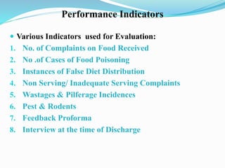 Performance Indicators
 Various Indicators used for Evaluation:
1. No. of Complaints on Food Received
2. No .of Cases of Food Poisoning
3. Instances of False Diet Distribution
4. Non Serving/ Inadequate Serving Complaints
5. Wastages & Pilferage Incidences
6. Pest & Rodents
7. Feedback Proforma
8. Interview at the time of Discharge
 