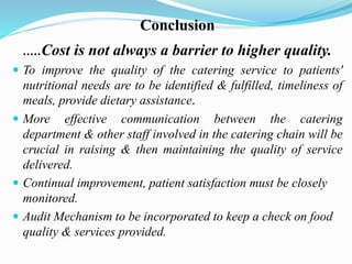 Conclusion
.....Cost is not always a barrier to higher quality.
 To improve the quality of the catering service to patients'
nutritional needs are to be identified & fulfilled, timeliness of
meals, provide dietary assistance.
 More effective communication between the catering
department & other staff involved in the catering chain will be
crucial in raising & then maintaining the quality of service
delivered.
 Continual improvement, patient satisfaction must be closely
monitored.
 Audit Mechanism to be incorporated to keep a check on food
quality & services provided.
 