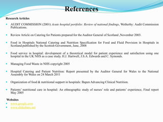 References
Research Articles
 AUDIT COMMISSION (2001) Acute hospital portfolio: Review of national findings, Wetherby: Audit Commission
Publications.
 Review Article on Catering for Patients prepared for the Auditor General of Scotland ,November 2003.
 Food in Hospitals National Catering and Nutrition Specification for Food and Fluid Provision in Hospitals in
Scotland published by the Scottish Government, June, 2008
 Food service in hospital: development of a theoretical model for patient experience and satisfaction using one
hospital in the UK NHS as a case study. H.J. Hartwell, J.S.A. Edwards and C. Symonds.
 Managing Food Waste in NHS copyright 2005
 Hospital Catering and Patient Nutrition: Report presented by the Auditor General for Wales to the National
Assembly for Wales on 24 March 2011
 Organization of food & nutritional support in hospitals: Bapen Advancing Clinical Nutrition.
 Patients’ nutritional care in hospital: An ethnographic study of nurses’ role and patients’ experience, Final report
May 2005
Websites
 www.google.com
 www.slideshare.net
 