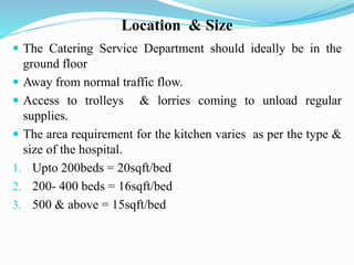 Location & Size
 The Catering Service Department should ideally be in the
ground floor
 Away from normal traffic flow.
 Access to trolleys & lorries coming to unload regular
supplies.
 The area requirement for the kitchen varies as per the type &
size of the hospital.
1. Upto 200beds = 20sqft/bed
2. 200- 400 beds = 16sqft/bed
3. 500 & above = 15sqft/bed
 