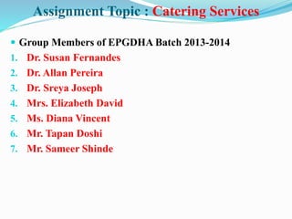 Assignment Topic : Catering Services
 Group Members of EPGDHA Batch 2013-2014
1. Dr. Susan Fernandes
2. Dr. Allan Pereira
3. Dr. Sreya Joseph
4. Mrs. Elizabeth David
5. Ms. Diana Vincent
6. Mr. Tapan Doshi
7. Mr. Sameer Shinde
 