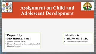 Assignment on Child and
Adolescent Development
• Prepared by
• MD Showket Hasan
• Science Teacher, SMBP
• Chalermkwansatree School, Phitsanulok
• Thailand, 65000.
Submitted to
Mark Relova, Ph.D.
St. Roberts Global Education
 
