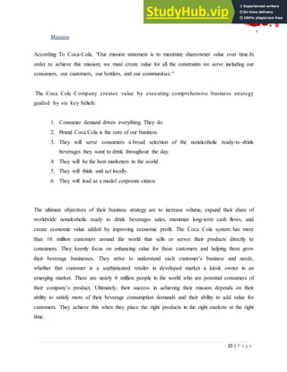 10 | P a g e
Mission
According To Coca-Cola, “Our mission statement is to maximize shareowner value over time.In
order to achieve this mission; we must create value for all the constraints we serve including our
consumers, our customers, our bottlers, and our communities.”
The Coca Cola Company creates value by executing comprehensive business strategy
guided by six key beliefs:
1. Consumer demand drives everything They do
2. Brand Coca Cola is the core of our business.
3. They will serve consumers a broad selection of the nonalcoholic ready-to–drink
beverages they want to drink throughout the day.
4. They will be the best marketers in the world.
5. They will think and act locally.
6. They will lead as a model corporate citizen.
The ultimate objectives of their business strategy are to increase volume, expand their share of
worldwide nonalcoholic ready to drink beverages sales, maximize long-term cash flows, and
create economic value added by improving economic profit. The Coca Cola system has more
than 16 million customers around the world that sells or serves their products directly to
consumers. They keenly focus on enhancing value for these customers and helping them grow
their beverage businesses. They strive to understand each customer‟s business and needs,
whether that customer is a sophisticated retailer in developed market a kiosk owner in an
emerging market. There are nearly 6 million people in the world who are potential consumers of
their company‟s product. Ultimately, their success in achieving their mission depends on their
ability to satisfy more of their beverage consumption demands and their ability to add value for
customers. They achieve this when they place the right products in the right markets at the right
time.
 