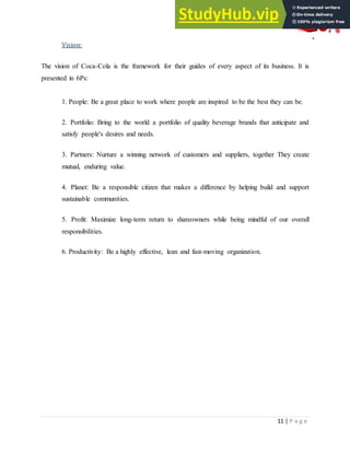 11 | P a g e
Vision:
The vision of Coca-Cola is the framework for their guides of every aspect of its business. It is
presented in 6Ps:
1. People: Be a great place to work where people are inspired to be the best they can be.
2. Portfolio: Bring to the world a portfolio of quality beverage brands that anticipate and
satisfy people's desires and needs.
3. Partners: Nurture a winning network of customers and suppliers, together They create
mutual, enduring value.
4. Planet: Be a responsible citizen that makes a difference by helping build and support
sustainable communities.
5. Profit: Maximize long-term return to shareowners while being mindful of our overall
responsibilities.
6. Productivity: Be a highly effective, lean and fast-moving organization.
 