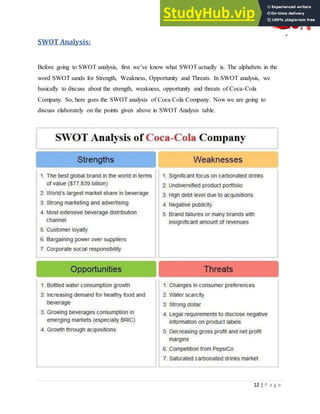 12 | P a g e
SWOT Analysis:
Before going to SWOT analysis, first we‟ve know what SWOT actually is. The alphabets in the
word SWOT sands for Strength, Weakness, Opportunity and Threats. In SWOT analysis, we
basically to discuss about the strength, weakness, opportunity and threats of Coca-Cola
Company. So, here goes the SWOT analysis of Coca Cola Company. Now we are going to
discuss elaborately on the points given above in SWOT Analysis table.
 