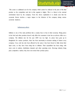 19 | P a g e
This comes as additional cost for the company which cannot be reflected in the price of the final
product as the competition and risk in this segment is higher. This is a threat in the external
environment faced by the company. From the above explanation it is clearly seen that the
economic factors involves a major impact in the behavior of the company during various
economic situations.
Inflationary affect:
Inflation is one of the main problems that a country have to face in their economy. Rising prices
in the food and other products doesn‟t only effect the consumers it also has an adverse effect on a
company. The inflation rate for the year 2009 was too high. As prices have gone up in
Bangladesh for various products, there has been uncertainty in decision making of almost every
company. Coca cola has also been affected by the same; it has been forced to think about their
input costs, as they have been rising due to inflation. Their expenditure has been rising, with
more costs in salaries, distribution channels and other operating costs. Beverage industry being
price competitive market, they have not revised their product prices.
 