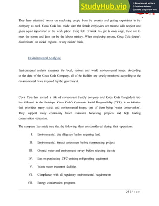 24 | P a g e
They have stipulated norms on employing people from the country and getting expatriates in the
company as well. Coca Cola has made sure that female employees are treated with respect and
given equal importance at the work place. Every field of work has got its own wage, these are to
meet the norms and laws set by the labour ministry. When employing anyone, Coca Cola doesn‟t
discriminate on social, regional or any racists‟ basis.
Environmental Analysis:
Environmental analysis examines the local, national and world environmental issues. According
to the data of the Coca Cola Company, all of the facilities are strictly monitored according to the
environmental laws imposed by the government.
Coca Cola has earned a title of environment friendly company and Coca Cola Bangladesh too
has followed in the footsteps. Coca Cola‟s Corporate Social Responsibility (CSR), is an initiative
that prioritizes many social and environmental issues; one of them being „water conservation‟.
They support many community based rainwater harvesting projects and help lending
conservation education.
The company has made sure that the following ideas are considered during their operations:
I. Environmental due diligence before acquiring land
II. Environmental impact assessment before commencing project
III. Ground water and environment survey before selecting the site
IV. Ban on purchasing CFC emitting refrigerating equipment
V. Waste water treatment facilities
VI. Compliance with all regulatory environmental requirements
VII. Energy conservation programs
 