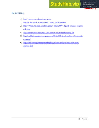 28 | P a g e
References:
1) http://www.coca-colacompany.com/
2) http://en.wikipedia.org/wiki/The_Coca-Cola_Company
3) http://ivythesis.typepad.com/term_paper_topics/2009/12/pestle-analysis-on-coca-
cola.html
4) http://annasurname.hubpages.com/hub/PEST-Analysis-Coca-Cola
5) http://smallbecomesgiant.wordpress.com/2013/04/04/pest-analysis-of-coca-cola-
company/
6) http://www.strategicmanagementinsight.com/swot-analyses/coca-cola-swot-
analysis.html
 