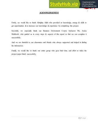 3 | P a g e
ACKNOWLEDGEMENT
Firstly, we would like to thank Almighty Allah who provided us knowledge, energy & skills to
get opportunities & to increase our knowledge & experience by completing this project.
Secondly, we especially thank our Business Environment Course Instructor Ms. Aseka
Mahboob, who guided us in every steps & aspects of this report so that we can complete it
successfully.
And we are thankful to our classmates and friends who always supported and helped in finding
the information.
Finally, we would like to thank our entire group who gave their time, and effort to make the
project paper finish successfully.
 
