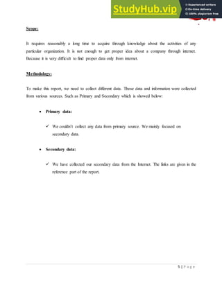 5 | P a g e
Scope:
It requires reasonably a long time to acquire through knowledge about the activities of any
particular organization. It is not enough to get proper idea about a company through internet.
Because it is very difficult to find proper data only from internet.
Methodology:
To make this report, we need to collect different data. Those data and information were collected
from various sources. Such as Primary and Secondary which is showed below:
 Primary data:
 We couldn‟t collect any data from primary source. We mainly focused on
secondary data.
 Secondary data:
 We have collected our secondary data from the Internet. The links are given in the
reference part of the report.
 