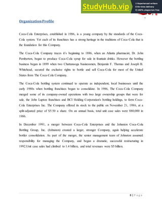 8 | P a g e
OrganizationProfile
Coca-Cola Enterprises, established in 1986, is a young company by the standards of the Coca-
Cola system. Yet each of its franchises has a strong heritage in the traditions of Coca-Cola that is
the foundation for this Company.
The Coca-Cola Company traces it‟s beginning to 1886, when an Atlanta pharmacist, Dr. John
Pemberton, began to produce Coca-Cola syrup for sale in fountain drinks. However the bottling
business began in 1899 when two Chattanooga businessmen, Benjamin F. Thomas and Joseph B.
Whitehead, secured the exclusive rights to bottle and sell Coca-Cola for most of the United
States from The Coca-Cola Company.
The Coca-Cola bottling system continued to operate as independent, local businesses until the
early 1980s when bottling franchises began to consolidate. In 1986, The Coca-Cola Company
merged some of its company-owned operations with two large ownership groups that were for
sale, the John Lupton franchises and BCI Holding Corporation's bottling holdings, to form Coca-
Cola Enterprises Inc. The Company offered its stock to the public on November 21, 1986, at a
split-adjusted price of $5.50 a share. On an annual basis, total unit case sales were 880,000 in
1986.
In December 1991, a merger between Coca-Cola Enterprises and the Johnston Coca-Cola
Bottling Group, Inc. (Johnston) created a larger, stronger Company, again helping accelerate
bottler consolidation. As part of the merger, the senior management team of Johnston assumed
responsibility for managing the Company, and began a dramatic, successful restructuring in
1992.Unit case sales had climbed to 1.4 billion, and total revenues were $5 billion.
 