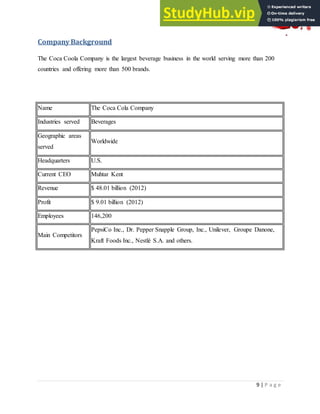 9 | P a g e
Company Background
The Coca Coola Company is the largest beverage business in the world serving more than 200
countries and offering more than 500 brands.
Name The Coca Cola Company
Industries served Beverages
Geographic areas
served
Worldwide
Headquarters U.S.
Current CEO Muhtar Kent
Revenue $ 48.01 billion (2012)
Profit $ 9.01 billion (2012)
Employees 146,200
Main Competitors
PepsiCo Inc., Dr. Pepper Snapple Group, Inc., Unilever, Groupe Danone,
Kraft Foods Inc., Nestlé S.A. and others.
 