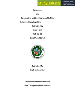 1
Assignment
On
Comparative and Developmental Politics
Role of military in politics
Submitted by
Sehar Hanif
Roll No. 08
Class M.phil Sem.II
Submitted To
Prof. M.Iqbal Roy
Department of Political Science
Govt College Women University
 