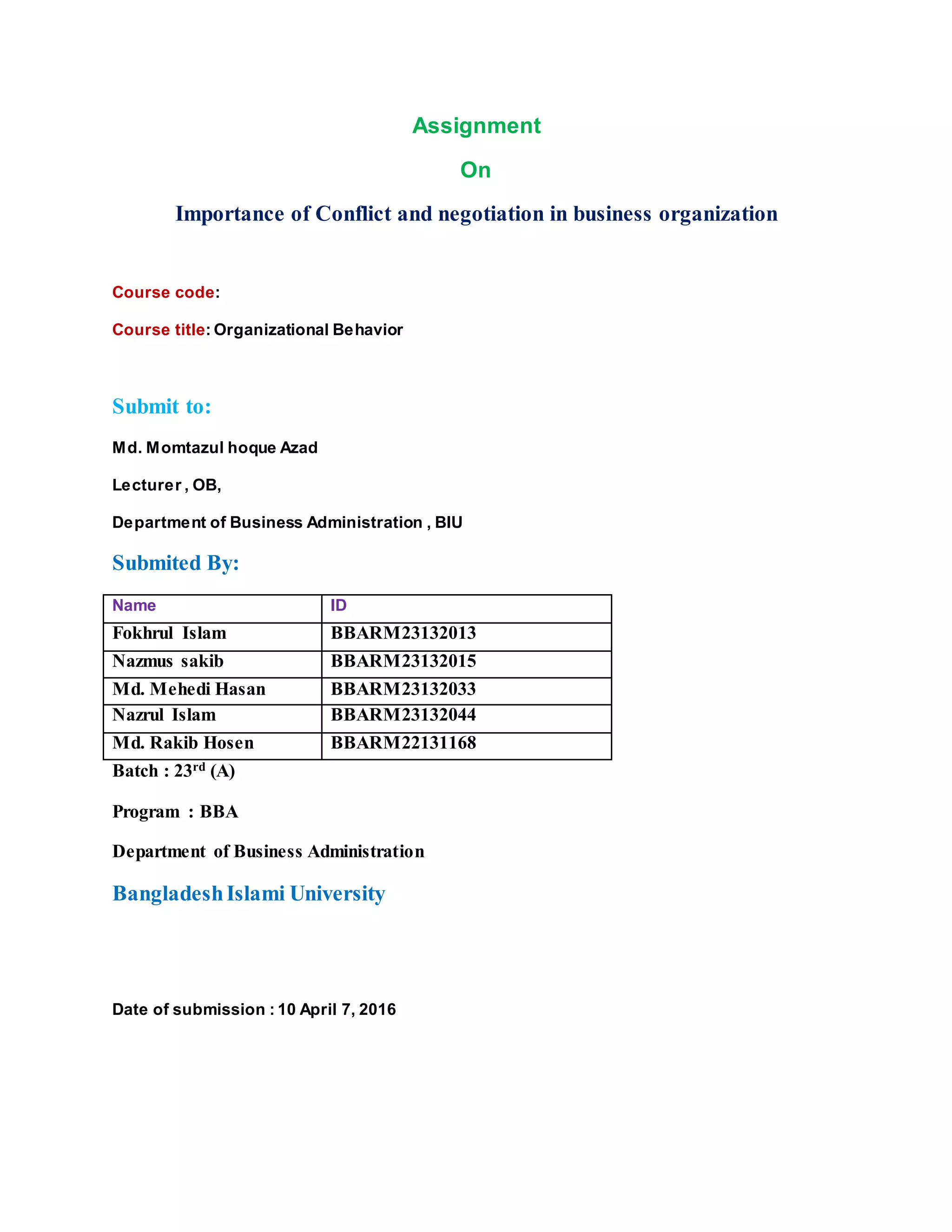 Assignment
On
Importance of Conflict and negotiation in business organization
Course code:
Course title: Organizational Behavior
Submit to:
Md. Momtazul hoque Azad
Lecturer , OB,
Department of Business Administration , BIU
Submited By:
Name ID
Fokhrul Islam BBARM23132013
Nazmus sakib BBARM23132015
Md. Mehedi Hasan BBARM23132033
Nazrul Islam BBARM23132044
Md. Rakib Hosen BBARM22131168
Batch : 23rd (A)
Program : BBA
Department of Business Administration
BangladeshIslami University
Date of submission : 10 April 7, 2016
 