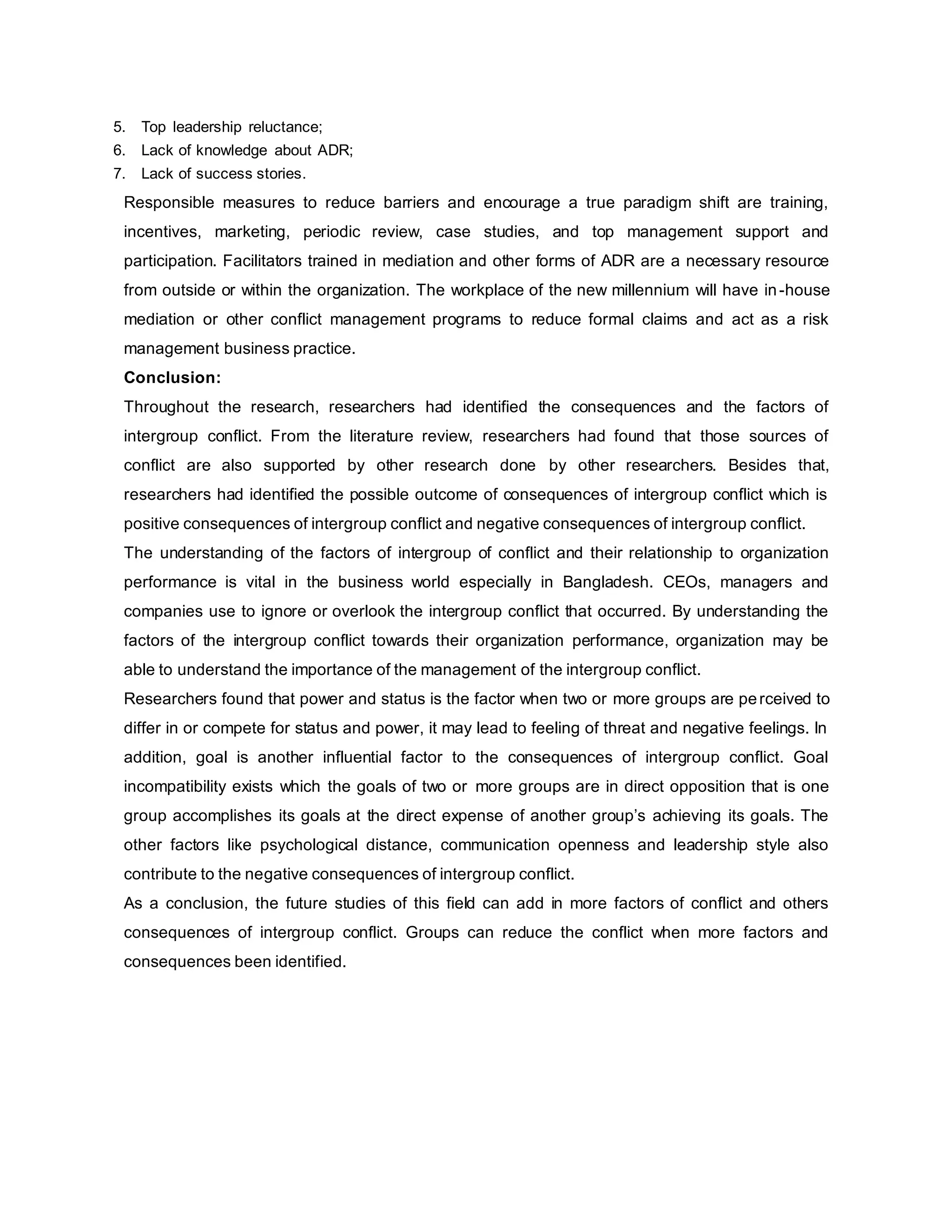 5. Top leadership reluctance;
6. Lack of knowledge about ADR;
7. Lack of success stories.
Responsible measures to reduce barriers and encourage a true paradigm shift are training,
incentives, marketing, periodic review, case studies, and top management support and
participation. Facilitators trained in mediation and other forms of ADR are a necessary resource
from outside or within the organization. The workplace of the new millennium will have in-house
mediation or other conflict management programs to reduce formal claims and act as a risk
management business practice.
Conclusion:
Throughout the research, researchers had identified the consequences and the factors of
intergroup conflict. From the literature review, researchers had found that those sources of
conflict are also supported by other research done by other researchers. Besides that,
researchers had identified the possible outcome of consequences of intergroup conflict which is
positive consequences of intergroup conflict and negative consequences of intergroup conflict.
The understanding of the factors of intergroup of conflict and their relationship to organization
performance is vital in the business world especially in Bangladesh. CEOs, managers and
companies use to ignore or overlook the intergroup conflict that occurred. By understanding the
factors of the intergroup conflict towards their organization performance, organization may be
able to understand the importance of the management of the intergroup conflict.
Researchers found that power and status is the factor when two or more groups are perceived to
differ in or compete for status and power, it may lead to feeling of threat and negative feelings. In
addition, goal is another influential factor to the consequences of intergroup conflict. Goal
incompatibility exists which the goals of two or more groups are in direct opposition that is one
group accomplishes its goals at the direct expense of another group’s achieving its goals. The
other factors like psychological distance, communication openness and leadership style also
contribute to the negative consequences of intergroup conflict.
As a conclusion, the future studies of this field can add in more factors of conflict and others
consequences of intergroup conflict. Groups can reduce the conflict when more factors and
consequences been identified.
 