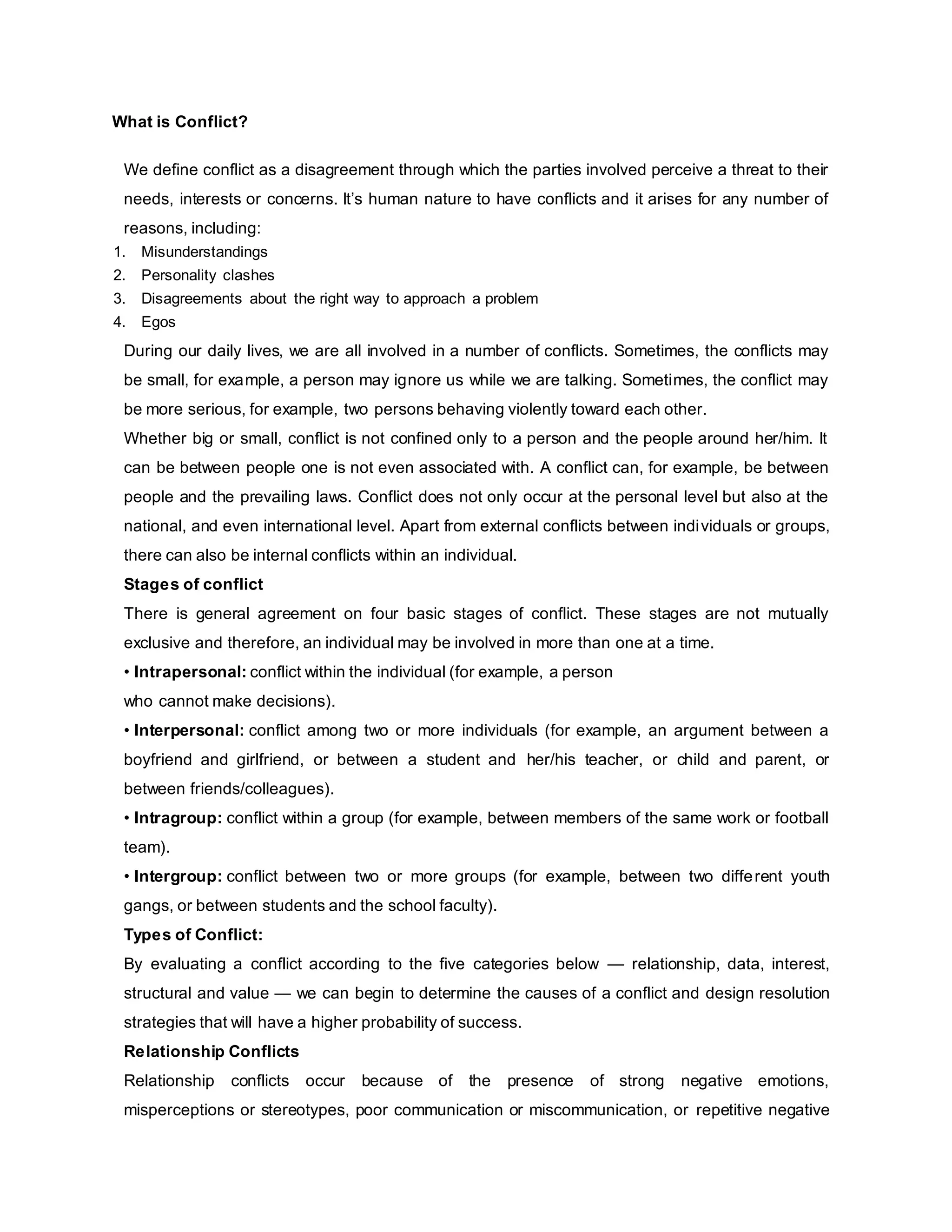 What is Conflict?
We define conflict as a disagreement through which the parties involved perceive a threat to their
needs, interests or concerns. It’s human nature to have conflicts and it arises for any number of
reasons, including:
1. Misunderstandings
2. Personality clashes
3. Disagreements about the right way to approach a problem
4. Egos
During our daily lives, we are all involved in a number of conflicts. Sometimes, the conflicts may
be small, for example, a person may ignore us while we are talking. Sometimes, the conflict may
be more serious, for example, two persons behaving violently toward each other.
Whether big or small, conflict is not confined only to a person and the people around her/him. It
can be between people one is not even associated with. A conflict can, for example, be between
people and the prevailing laws. Conflict does not only occur at the personal level but also at the
national, and even international level. Apart from external conflicts between individuals or groups,
there can also be internal conflicts within an individual.
Stages of conflict
There is general agreement on four basic stages of conflict. These stages are not mutually
exclusive and therefore, an individual may be involved in more than one at a time.
• Intrapersonal: conflict within the individual (for example, a person
who cannot make decisions).
• Interpersonal: conflict among two or more individuals (for example, an argument between a
boyfriend and girlfriend, or between a student and her/his teacher, or child and parent, or
between friends/colleagues).
• Intragroup: conflict within a group (for example, between members of the same work or football
team).
• Intergroup: conflict between two or more groups (for example, between two different youth
gangs, or between students and the school faculty).
Types of Conflict:
By evaluating a conflict according to the five categories below — relationship, data, interest,
structural and value — we can begin to determine the causes of a conflict and design resolution
strategies that will have a higher probability of success.
Relationship Conflicts
Relationship conflicts occur because of the presence of strong negative emotions,
misperceptions or stereotypes, poor communication or miscommunication, or repetitive negative
 