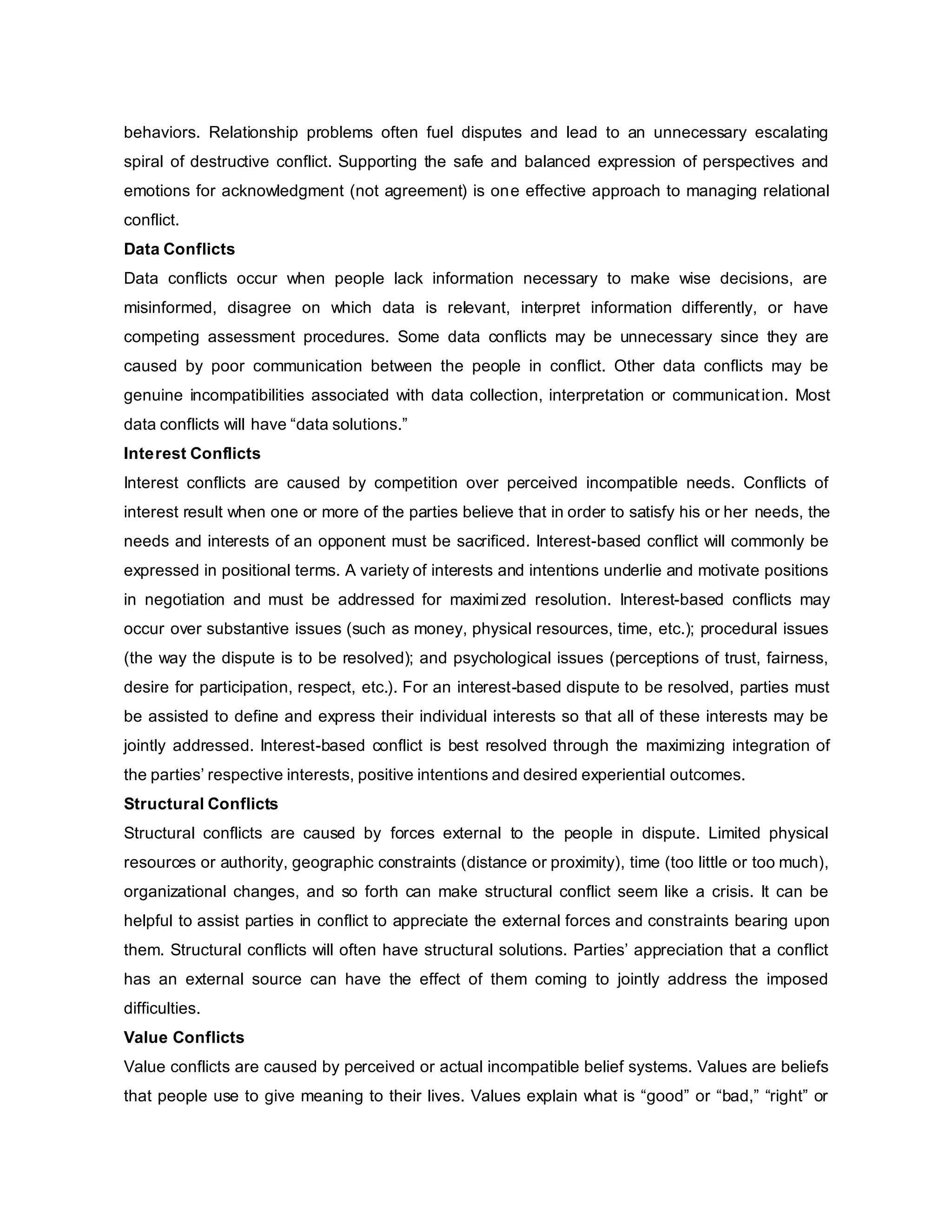 behaviors. Relationship problems often fuel disputes and lead to an unnecessary escalating
spiral of destructive conflict. Supporting the safe and balanced expression of perspectives and
emotions for acknowledgment (not agreement) is one effective approach to managing relational
conflict.
Data Conflicts
Data conflicts occur when people lack information necessary to make wise decisions, are
misinformed, disagree on which data is relevant, interpret information differently, or have
competing assessment procedures. Some data conflicts may be unnecessary since they are
caused by poor communication between the people in conflict. Other data conflicts may be
genuine incompatibilities associated with data collection, interpretation or communication. Most
data conflicts will have “data solutions.”
Interest Conflicts
Interest conflicts are caused by competition over perceived incompatible needs. Conflicts of
interest result when one or more of the parties believe that in order to satisfy his or her needs, the
needs and interests of an opponent must be sacrificed. Interest-based conflict will commonly be
expressed in positional terms. A variety of interests and intentions underlie and motivate positions
in negotiation and must be addressed for maximized resolution. Interest-based conflicts may
occur over substantive issues (such as money, physical resources, time, etc.); procedural issues
(the way the dispute is to be resolved); and psychological issues (perceptions of trust, fairness,
desire for participation, respect, etc.). For an interest-based dispute to be resolved, parties must
be assisted to define and express their individual interests so that all of these interests may be
jointly addressed. Interest-based conflict is best resolved through the maximizing integration of
the parties’ respective interests, positive intentions and desired experiential outcomes.
Structural Conflicts
Structural conflicts are caused by forces external to the people in dispute. Limited physical
resources or authority, geographic constraints (distance or proximity), time (too little or too much),
organizational changes, and so forth can make structural conflict seem like a crisis. It can be
helpful to assist parties in conflict to appreciate the external forces and constraints bearing upon
them. Structural conflicts will often have structural solutions. Parties’ appreciation that a conflict
has an external source can have the effect of them coming to jointly address the imposed
difficulties.
Value Conflicts
Value conflicts are caused by perceived or actual incompatible belief systems. Values are beliefs
that people use to give meaning to their lives. Values explain what is “good” or “bad,” “right” or
 