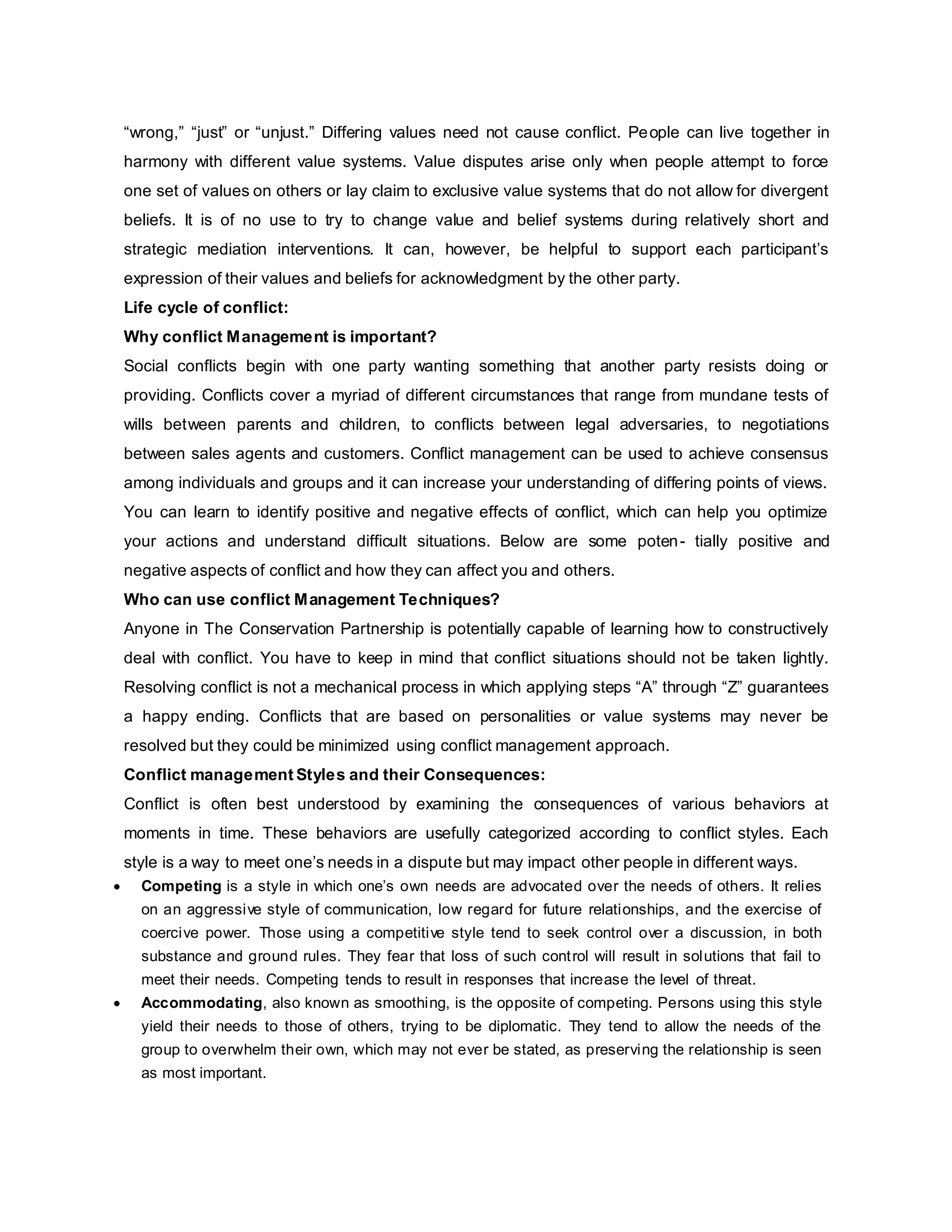 “wrong,” “just” or “unjust.” Differing values need not cause conflict. People can live together in
harmony with different value systems. Value disputes arise only when people attempt to force
one set of values on others or lay claim to exclusive value systems that do not allow for divergent
beliefs. It is of no use to try to change value and belief systems during relatively short and
strategic mediation interventions. It can, however, be helpful to support each participant’s
expression of their values and beliefs for acknowledgment by the other party.
Life cycle of conflict:
Why conflict Management is important?
Social conflicts begin with one party wanting something that another party resists doing or
providing. Conflicts cover a myriad of different circumstances that range from mundane tests of
wills between parents and children, to conflicts between legal adversaries, to negotiations
between sales agents and customers. Conflict management can be used to achieve consensus
among individuals and groups and it can increase your understanding of differing points of views.
You can learn to identify positive and negative effects of conflict, which can help you optimize
your actions and understand difficult situations. Below are some poten- tially positive and
negative aspects of conflict and how they can affect you and others.
Who can use conflict Management Techniques?
Anyone in The Conservation Partnership is potentially capable of learning how to constructively
deal with conflict. You have to keep in mind that conflict situations should not be taken lightly.
Resolving conflict is not a mechanical process in which applying steps “A” through “Z” guarantees
a happy ending. Conflicts that are based on personalities or value systems may never be
resolved but they could be minimized using conflict management approach.
Conflict management Styles and their Consequences:
Conflict is often best understood by examining the consequences of various behaviors at
moments in time. These behaviors are usefully categorized according to conflict styles. Each
style is a way to meet one’s needs in a dispute but may impact other people in different ways.
 Competing is a style in which one’s own needs are advocated over the needs of others. It relies
on an aggressive style of communication, low regard for future relationships, and the exercise of
coercive power. Those using a competitive style tend to seek control over a discussion, in both
substance and ground rules. They fear that loss of such control will result in solutions that fail to
meet their needs. Competing tends to result in responses that increase the level of threat.
 Accommodating, also known as smoothing, is the opposite of competing. Persons using this style
yield their needs to those of others, trying to be diplomatic. They tend to allow the needs of the
group to overwhelm their own, which may not ever be stated, as preserving the relationship is seen
as most important.
 