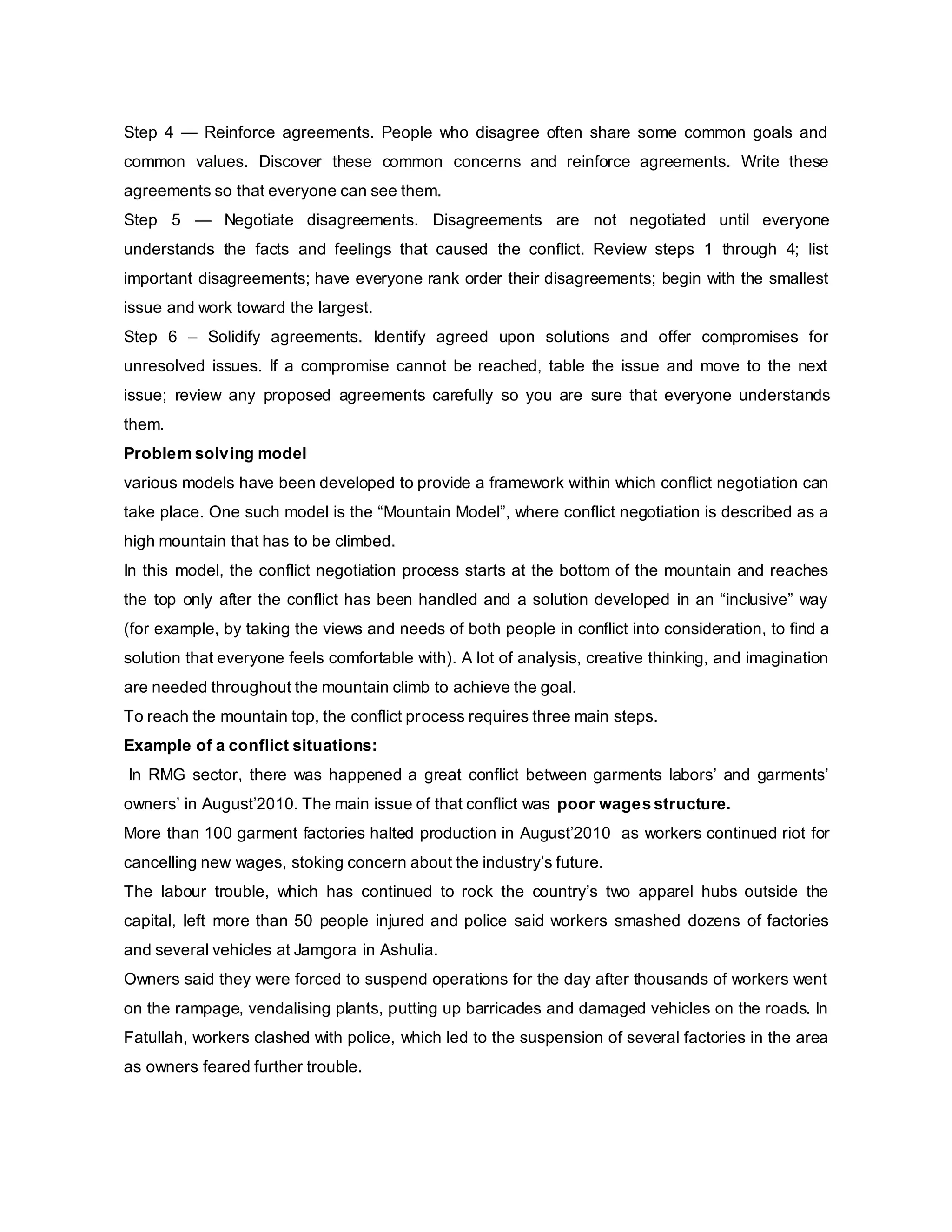 Step 4 — Reinforce agreements. People who disagree often share some common goals and
common values. Discover these common concerns and reinforce agreements. Write these
agreements so that everyone can see them.
Step 5 — Negotiate disagreements. Disagreements are not negotiated until everyone
understands the facts and feelings that caused the conflict. Review steps 1 through 4; list
important disagreements; have everyone rank order their disagreements; begin with the smallest
issue and work toward the largest.
Step 6 – Solidify agreements. Identify agreed upon solutions and offer compromises for
unresolved issues. If a compromise cannot be reached, table the issue and move to the next
issue; review any proposed agreements carefully so you are sure that everyone understands
them.
Problem solving model
various models have been developed to provide a framework within which conflict negotiation can
take place. One such model is the “Mountain Model”, where conflict negotiation is described as a
high mountain that has to be climbed.
In this model, the conflict negotiation process starts at the bottom of the mountain and reaches
the top only after the conflict has been handled and a solution developed in an “inclusive” way
(for example, by taking the views and needs of both people in conflict into consideration, to find a
solution that everyone feels comfortable with). A lot of analysis, creative thinking, and imagination
are needed throughout the mountain climb to achieve the goal.
To reach the mountain top, the conflict process requires three main steps.
Example of a conflict situations:
In RMG sector, there was happened a great conflict between garments labors’ and garments’
owners’ in August’2010. The main issue of that conflict was poor wages structure.
More than 100 garment factories halted production in August’2010 as workers continued riot for
cancelling new wages, stoking concern about the industry’s future.
The labour trouble, which has continued to rock the country’s two apparel hubs outside the
capital, left more than 50 people injured and police said workers smashed dozens of factories
and several vehicles at Jamgora in Ashulia.
Owners said they were forced to suspend operations for the day after thousands of workers went
on the rampage, vendalising plants, putting up barricades and damaged vehicles on the roads. In
Fatullah, workers clashed with police, which led to the suspension of several factories in the area
as owners feared further trouble.
 