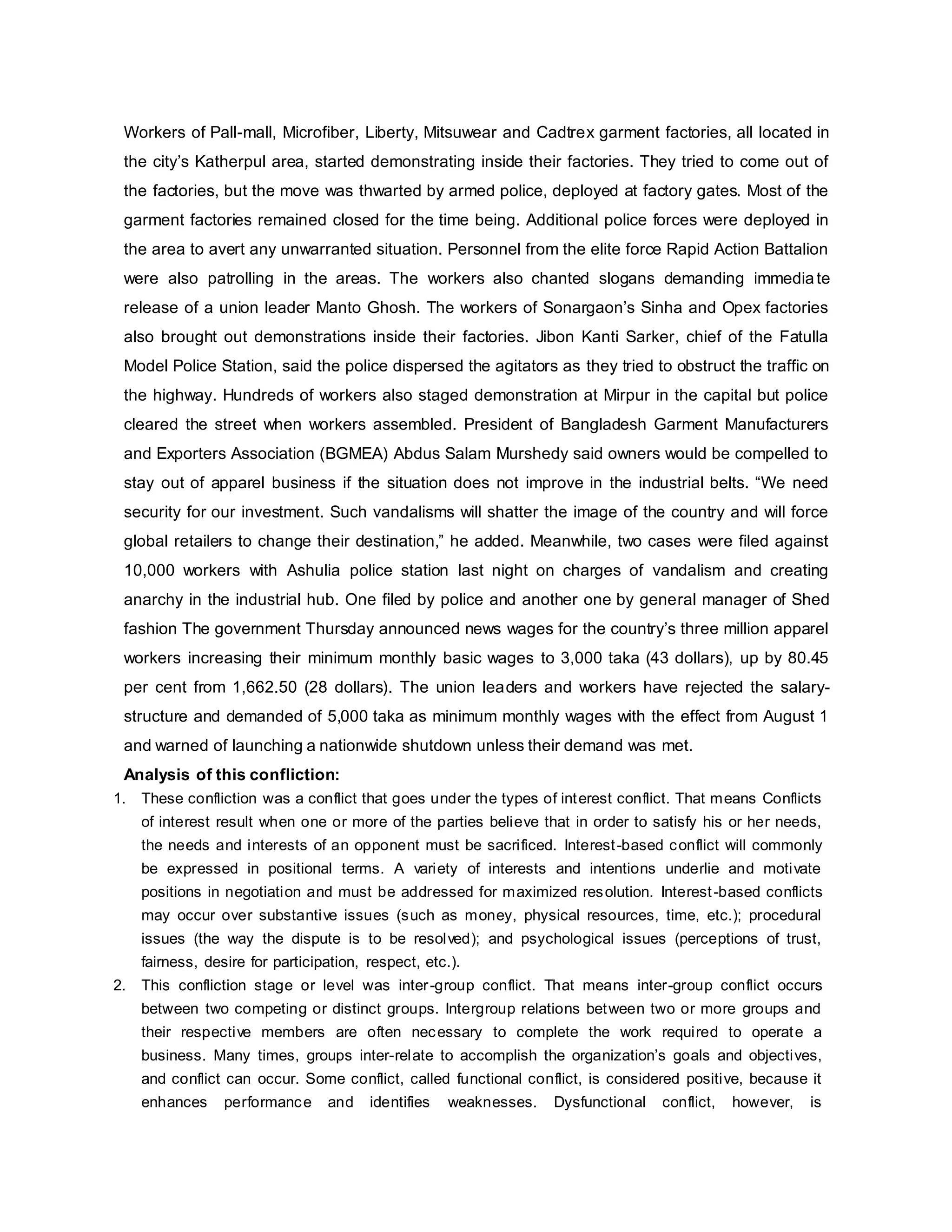 Workers of Pall-mall, Microfiber, Liberty, Mitsuwear and Cadtrex garment factories, all located in
the city’s Katherpul area, started demonstrating inside their factories. They tried to come out of
the factories, but the move was thwarted by armed police, deployed at factory gates. Most of the
garment factories remained closed for the time being. Additional police forces were deployed in
the area to avert any unwarranted situation. Personnel from the elite force Rapid Action Battalion
were also patrolling in the areas. The workers also chanted slogans demanding immediate
release of a union leader Manto Ghosh. The workers of Sonargaon’s Sinha and Opex factories
also brought out demonstrations inside their factories. Jibon Kanti Sarker, chief of the Fatulla
Model Police Station, said the police dispersed the agitators as they tried to obstruct the traffic on
the highway. Hundreds of workers also staged demonstration at Mirpur in the capital but police
cleared the street when workers assembled. President of Bangladesh Garment Manufacturers
and Exporters Association (BGMEA) Abdus Salam Murshedy said owners would be compelled to
stay out of apparel business if the situation does not improve in the industrial belts. “We need
security for our investment. Such vandalisms will shatter the image of the country and will force
global retailers to change their destination,” he added. Meanwhile, two cases were filed against
10,000 workers with Ashulia police station last night on charges of vandalism and creating
anarchy in the industrial hub. One filed by police and another one by general manager of Shed
fashion The government Thursday announced news wages for the country’s three million apparel
workers increasing their minimum monthly basic wages to 3,000 taka (43 dollars), up by 80.45
per cent from 1,662.50 (28 dollars). The union leaders and workers have rejected the salary-
structure and demanded of 5,000 taka as minimum monthly wages with the effect from August 1
and warned of launching a nationwide shutdown unless their demand was met.
Analysis of this confliction:
1. These confliction was a conflict that goes under the types of interest conflict. That means Conflicts
of interest result when one or more of the parties believe that in order to satisfy his or her needs,
the needs and interests of an opponent must be sacrificed. Interest-based conflict will commonly
be expressed in positional terms. A variety of interests and intentions underlie and motivate
positions in negotiation and must be addressed for maximized resolution. Interest-based conflicts
may occur over substantive issues (such as money, physical resources, time, etc.); procedural
issues (the way the dispute is to be resolved); and psychological issues (perceptions of trust,
fairness, desire for participation, respect, etc.).
2. This confliction stage or level was inter-group conflict. That means inter-group conflict occurs
between two competing or distinct groups. Intergroup relations between two or more groups and
their respective members are often necessary to complete the work required to operate a
business. Many times, groups inter-relate to accomplish the organization’s goals and objectives,
and conflict can occur. Some conflict, called functional conflict, is considered positive, because it
enhances performance and identifies weaknesses. Dysfunctional conflict, however, is
 