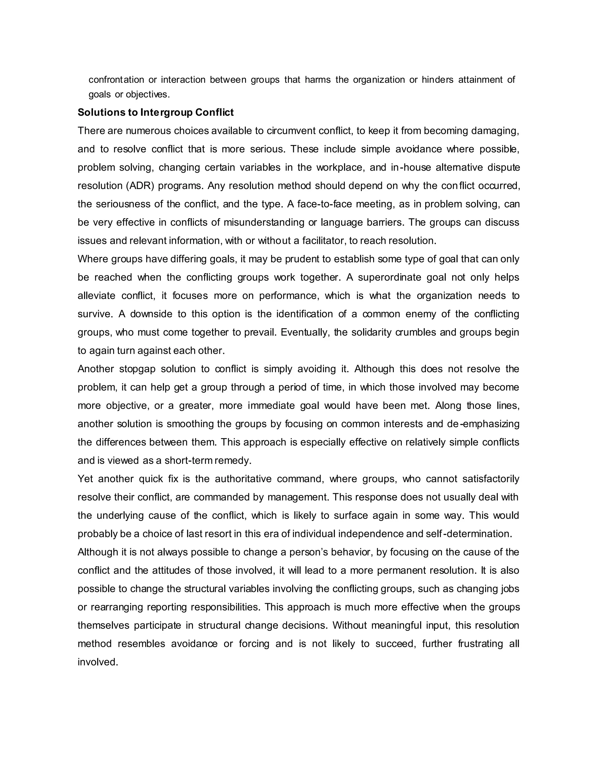 confrontation or interaction between groups that harms the organization or hinders attainment of
goals or objectives.
Solutions to Intergroup Conflict
There are numerous choices available to circumvent conflict, to keep it from becoming damaging,
and to resolve conflict that is more serious. These include simple avoidance where possible,
problem solving, changing certain variables in the workplace, and in-house alternative dispute
resolution (ADR) programs. Any resolution method should depend on why the conflict occurred,
the seriousness of the conflict, and the type. A face-to-face meeting, as in problem solving, can
be very effective in conflicts of misunderstanding or language barriers. The groups can discuss
issues and relevant information, with or without a facilitator, to reach resolution.
Where groups have differing goals, it may be prudent to establish some type of goal that can only
be reached when the conflicting groups work together. A superordinate goal not only helps
alleviate conflict, it focuses more on performance, which is what the organization needs to
survive. A downside to this option is the identification of a common enemy of the conflicting
groups, who must come together to prevail. Eventually, the solidarity crumbles and groups begin
to again turn against each other.
Another stopgap solution to conflict is simply avoiding it. Although this does not resolve the
problem, it can help get a group through a period of time, in which those involved may become
more objective, or a greater, more immediate goal would have been met. Along those lines,
another solution is smoothing the groups by focusing on common interests and de-emphasizing
the differences between them. This approach is especially effective on relatively simple conflicts
and is viewed as a short-term remedy.
Yet another quick fix is the authoritative command, where groups, who cannot satisfactorily
resolve their conflict, are commanded by management. This response does not usually deal with
the underlying cause of the conflict, which is likely to surface again in some way. This would
probably be a choice of last resort in this era of individual independence and self-determination.
Although it is not always possible to change a person’s behavior, by focusing on the cause of the
conflict and the attitudes of those involved, it will lead to a more permanent resolution. It is also
possible to change the structural variables involving the conflicting groups, such as changing jobs
or rearranging reporting responsibilities. This approach is much more effective when the groups
themselves participate in structural change decisions. Without meaningful input, this resolution
method resembles avoidance or forcing and is not likely to succeed, further frustrating all
involved.
 