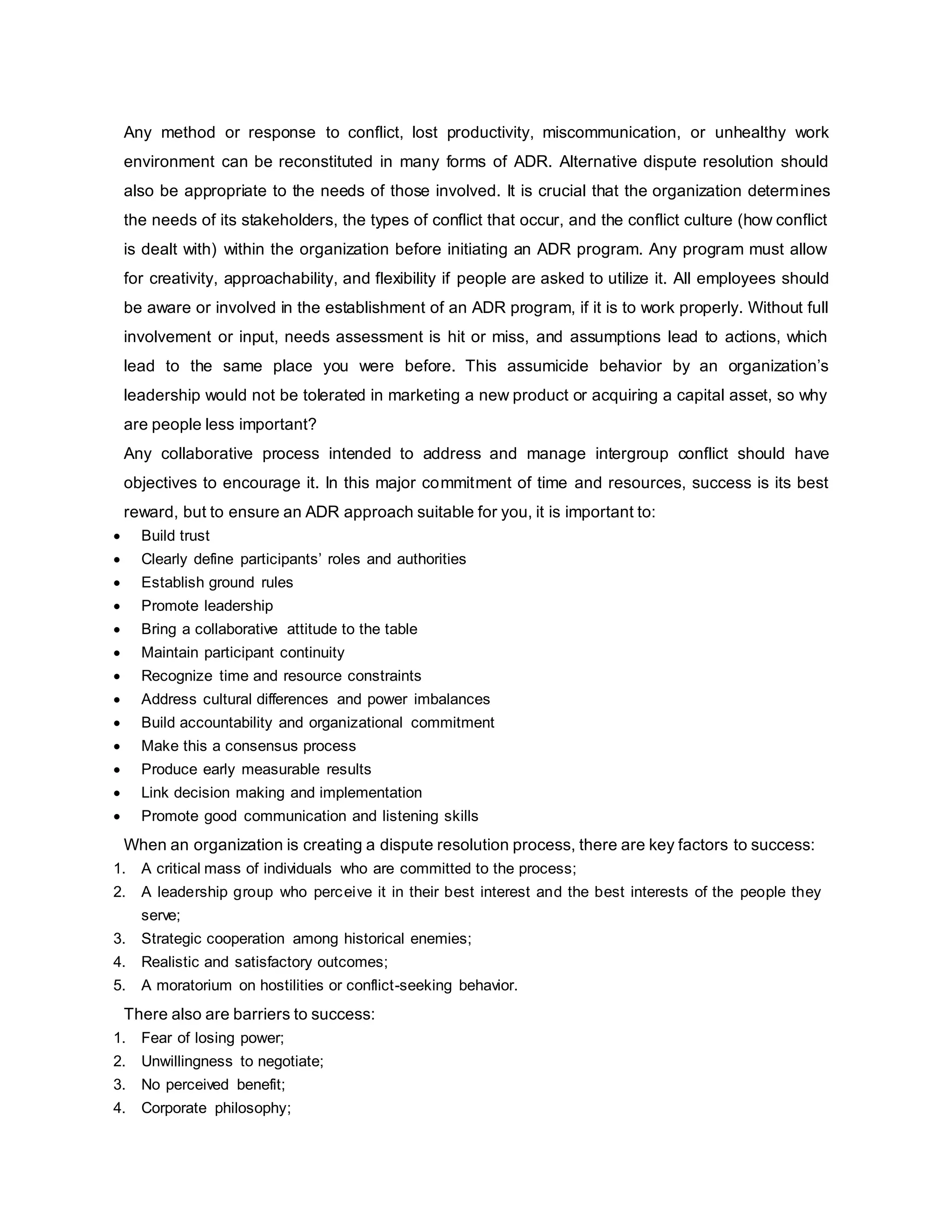 Any method or response to conflict, lost productivity, miscommunication, or unhealthy work
environment can be reconstituted in many forms of ADR. Alternative dispute resolution should
also be appropriate to the needs of those involved. It is crucial that the organization determines
the needs of its stakeholders, the types of conflict that occur, and the conflict culture (how conflict
is dealt with) within the organization before initiating an ADR program. Any program must allow
for creativity, approachability, and flexibility if people are asked to utilize it. All employees should
be aware or involved in the establishment of an ADR program, if it is to work properly. Without full
involvement or input, needs assessment is hit or miss, and assumptions lead to actions, which
lead to the same place you were before. This assumicide behavior by an organization’s
leadership would not be tolerated in marketing a new product or acquiring a capital asset, so why
are people less important?
Any collaborative process intended to address and manage intergroup conflict should have
objectives to encourage it. In this major commitment of time and resources, success is its best
reward, but to ensure an ADR approach suitable for you, it is important to:
 Build trust
 Clearly define participants’ roles and authorities
 Establish ground rules
 Promote leadership
 Bring a collaborative attitude to the table
 Maintain participant continuity
 Recognize time and resource constraints
 Address cultural differences and power imbalances
 Build accountability and organizational commitment
 Make this a consensus process
 Produce early measurable results
 Link decision making and implementation
 Promote good communication and listening skills
When an organization is creating a dispute resolution process, there are key factors to success:
1. A critical mass of individuals who are committed to the process;
2. A leadership group who perceive it in their best interest and the best interests of the people they
serve;
3. Strategic cooperation among historical enemies;
4. Realistic and satisfactory outcomes;
5. A moratorium on hostilities or conflict-seeking behavior.
There also are barriers to success:
1. Fear of losing power;
2. Unwillingness to negotiate;
3. No perceived benefit;
4. Corporate philosophy;
 