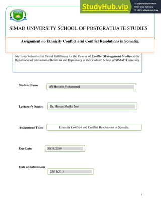 i
Student Name
Lecturer’s Name:
Assignment Title:
Due Date:
Date of Submission:
An Essay Submitted in Partial Fulfillment for the Course of Conflict Management Studies at the
Department of International Relations and Diplomacy at the Graduate School of SIMAD University
Ali Hussein Mohammed
Dr, Hassan Sheikh Nur
Ethnicity Conflict and Conflict Resolutions in Somalia.
30/11/2019
25/11/2019
SIMAD UNIVERSITY SCHOOL OF POSTGRATUATE STUDIES
Assignment on Ethnicity Conflict and Conflict Resolutions in Somalia.
 