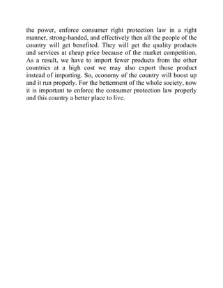 the power, enforce consumer right protection law in a right
manner, strong-handed, and effectively then all the people of the
country will get benefited. They will get the quality products
and services at cheap price because of the market competition.
As a result, we have to import fewer products from the other
countries at a high cost we may also export those product
instead of importing. So, economy of the country will boost up
and it run properly. For the betterment of the whole society, now
it is important to enforce the consumer protection law properly
and this country a better place to live.

 