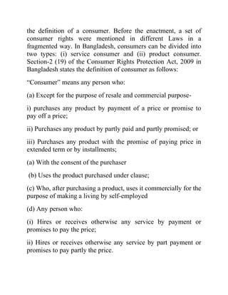 the definition of a consumer. Before the enactment, a set of
consumer rights were mentioned in different Laws in a
fragmented way. In Bangladesh, consumers can be divided into
two types: (i) service consumer and (ii) product consumer.
Section-2 (19) of the Consumer Rights Protection Act, 2009 in
Bangladesh states the definition of consumer as follows:
“Consumer” means any person who:
(a) Except for the purpose of resale and commercial purposei) purchases any product by payment of a price or promise to
pay off a price;
ii) Purchases any product by partly paid and partly promised; or
iii) Purchases any product with the promise of paying price in
extended term or by installments;
(a) With the consent of the purchaser
(b) Uses the product purchased under clause;
(c) Who, after purchasing a product, uses it commercially for the
purpose of making a living by self-employed
(d) Any person who:
(i) Hires or receives otherwise any service by payment or
promises to pay the price;
ii) Hires or receives otherwise any service by part payment or
promises to pay partly the price.

 