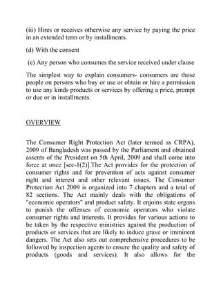 (iii) Hires or receives otherwise any service by paying the price
in an extended term or by installments.
(d) With the consent
(e) Any person who consumes the service received under clause
The simplest way to explain consumers- consumers are those
people on persons who buy or use or obtain or hire a permission
to use any kinds products or services by offering a price, prompt
or due or in installments.

OVERVIEW
The Consumer Right Protection Act (later termed as CRPA),
2009 of Bangladesh was passed by the Parliament and obtained
assents of the President on 5th April, 2009 and shall come into
force at once [sec-1(2)].The Act provides for the protection of
consumer rights and for prevention of acts against consumer
right and interest and other relevant issues. The Consumer
Protection Act 2009 is organized into 7 chapters and a total of
82 sections. The Act mainly deals with the obligations of
"economic operators" and product safety. It enjoins state organs
to punish the offenses of economic operators who violate
consumer rights and interests. It provides for various actions to
be taken by the respective ministries against the production of
products or services that are likely to induce grave or imminent
dangers. The Act also sets out comprehensive procedures to be
followed by inspection agents to ensure the quality and safety of
products (goods and services). It also allows for the

 