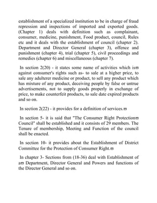 establishment of a specialized institution to be in charge of fraud
repression and inspections of imported and exported goods.
(Chapter 1) deals with definition such as complainant,
consumer, medicine, punishment, Food product, council, Rules
etc and it deals with the establishment of council (chapter 2).
Department and Director General (chapter 3), offence and
punishment (chapter 4), trial (chapter 5), civil proceedings and
remedies (chapter 6) and miscellaneous (chapter 7).
In section 2(20) - it states some name of activities which is
against consumer's rights such as- to sale at a higher price, to
sale any adulterer medicine or product, to sell any product which
has mixture of any product, deceiving people by false or untrue
advertisements, not to supply goods properly in exchange of
price, to make counterfeit products, to sale date expired products
and so on.
In section 2(22) - it provides for a definition of services.
In section 5- it is said that "The Consumer Right Protection
Council" shall be established and it consists of 29 members. The
Tenure of membership, Meeting and Function of the council
shall be enacted.
In section 10- it provides about the Establishment of District
Committee for the Protection of Consumer Right.
In chapter 3- Sections from (18-36) deal with Establishment of
a Department, Director General and Powers and functions of
the Director General and so on.

 