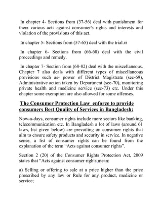 In chapter 4- Sections from (37-56) deal with punishment for
the various acts against consumer's rights and interests and
violation of the provisions of this act.
In chapter 5- Sections from (57-65) deal with the trial.
In chapter 6- Sections from (66-68) deal with the civil
proceedings and remedy.
In chapter 7- Section from (68-82) deal with the miscellaneous.
Chapter 7 also deals with different types of miscellaneous
provisions such as- power of District Magistrate (sec-69),
Administrative action taken by Department (sec-70), monitoring
private health and medicine service (sec-73) etc. Under this
chapter some exemption are also allowed for some offenses.

The Consumer Protection Law enforce to provide
consumers Best Quality of Services in Bangladesh:
Now-a-days, consumer rights include more sectors like banking,
telecommunication etc. In Bangladesh a lot of laws (around 61
laws, list given below) are prevailing on consumer rights that
aim to ensure safety products and security in service. In negative
sense, a list of consumer rights can be found from the
explanation of the term “Acts against consumer rights”.
Section 2 (20) of the Consumer Rights Protection Act, 2009
states that “Acts against consumer rights mean:
a) Selling or offering to sale at a price higher than the price
prescribed by any law or Rule for any product, medicine or
service;

 