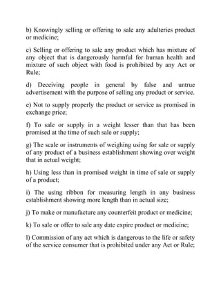 b) Knowingly selling or offering to sale any adulteries product
or medicine;
c) Selling or offering to sale any product which has mixture of
any object that is dangerously harmful for human health and
mixture of such object with food is prohibited by any Act or
Rule;
d) Deceiving people in general by false and untrue
advertisement with the purpose of selling any product or service.
e) Not to supply properly the product or service as promised in
exchange price;
f) To sale or supply in a weight lesser than that has been
promised at the time of such sale or supply;
g) The scale or instruments of weighing using for sale or supply
of any product of a business establishment showing over weight
that in actual weight;
h) Using less than in promised weight in time of sale or supply
of a product;
i) The using ribbon for measuring length in any business
establishment showing more length than in actual size;
j) To make or manufacture any counterfeit product or medicine;
k) To sale or offer to sale any date expire product or medicine;
l) Commission of any act which is dangerous to the life or safety
of the service consumer that is prohibited under any Act or Rule;

 