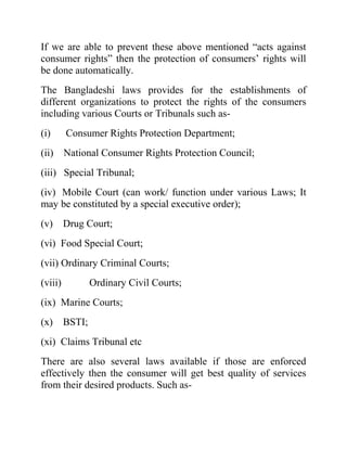 If we are able to prevent these above mentioned “acts against
consumer rights” then the protection of consumers‟ rights will
be done automatically.
The Bangladeshi laws provides for the establishments of
different organizations to protect the rights of the consumers
including various Courts or Tribunals such as(i)

Consumer Rights Protection Department;

(ii)

National Consumer Rights Protection Council;

(iii) Special Tribunal;
(iv) Mobile Court (can work/ function under various Laws; It
may be constituted by a special executive order);
(v)

Drug Court;

(vi) Food Special Court;
(vii) Ordinary Criminal Courts;
(viii)

Ordinary Civil Courts;

(ix) Marine Courts;
(x)

BSTI;

(xi) Claims Tribunal etc
There are also several laws available if those are enforced
effectively then the consumer will get best quality of services
from their desired products. Such as-

 