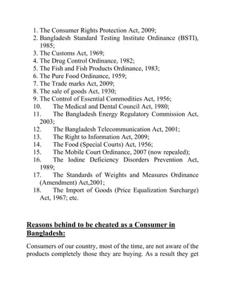 1. The Consumer Rights Protection Act, 2009;
2. Bangladesh Standard Testing Institute Ordinance (BSTI),
1985;
3. The Customs Act, 1969;
4. The Drug Control Ordinance, 1982;
5. The Fish and Fish Products Ordinance, 1983;
6. The Pure Food Ordinance, 1959;
7. The Trade marks Act, 2009;
8. The sale of goods Act, 1930;
9. The Control of Essential Commodities Act, 1956;
10.
The Medical and Dental Council Act, 1980;
11.
The Bangladesh Energy Regulatory Commission Act,
2003;
12.
The Bangladesh Telecommunication Act, 2001;
13.
The Right to Information Act, 2009;
14.
The Food (Special Courts) Act, 1956;
15.
The Mobile Court Ordinance, 2007 (now repealed);
16.
The Iodine Deficiency Disorders Prevention Act,
1989;
17.
The Standards of Weights and Measures Ordinance
(Amendment) Act,2001;
18.
The Import of Goods (Price Equalization Surcharge)
Act, 1967; etc.

Reasons behind to be cheated as a Consumer in
Bangladesh:
Consumers of our country, most of the time, are not aware of the
products completely those they are buying. As a result they get

 