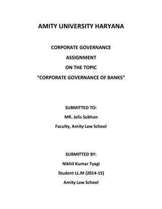 AMITY UNIVERSITY HARYANA 
CORPORATE GOVERNANCE 
ASSIGNMENT 
ON THE TOPIC 
“CORPORATE GOVERNANCE OF BANKS” 
SUBMITTED TO: 
MR. Jelis Subhan 
Faculty, Amity Law School 
SUBMITTED BY: 
Nikhil Kumar Tyagi 
Student LL.M (2014-15) 
Amity Law School 
 